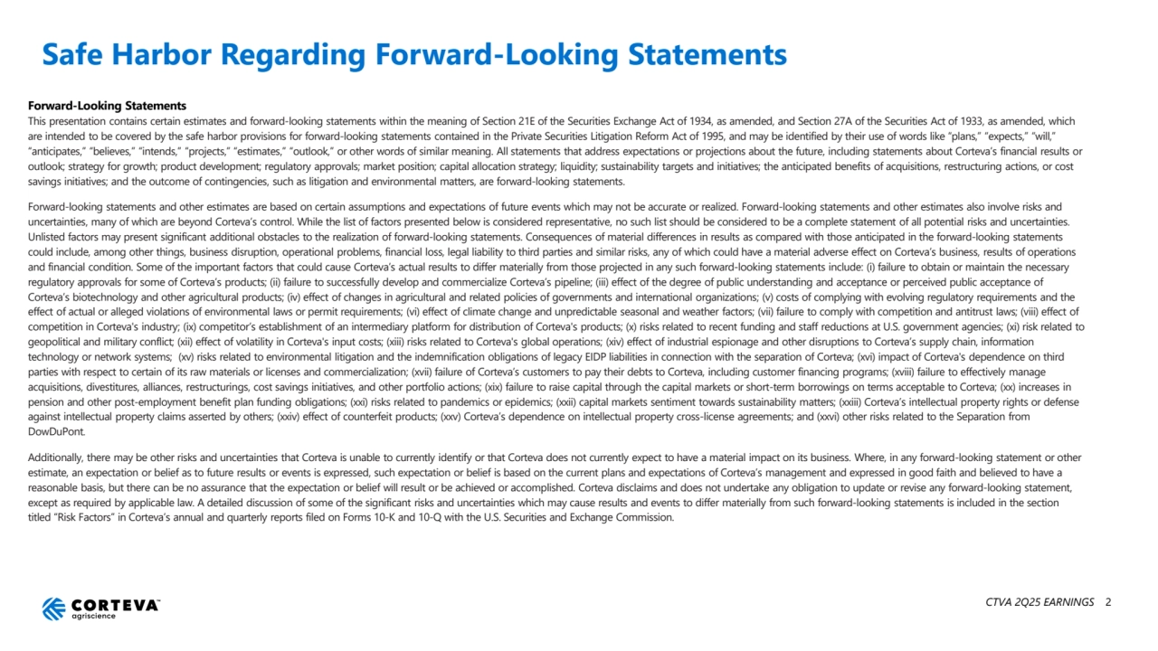 CTVA 2Q25 EARNINGS 2
Safe Harbor Regarding Forward-Looking Statements
Forward-Looking Statements
This presentation contains certain estimates and forward-looking statements within the meaning of Section 21E of the Securities Exchange Act of 1934, as amended, and Section 27A of the Securities Act of 1933, as amended, which 
are intended to be covered by the safe harbor provisions for forward-looking statements contained in the Private Securities Litigation Reform Act of 1995, and may be identified by their use of words like “plans,” “expects,” “will,” 
“anticipates,” “believes,” “intends,” “projects,” “estimates,” “outlook,” or other words of similar meaning. All statements that address expectations or projections about the future, including statements about Corteva’s financial results or 
outlook; strategy for growth; product development; regulatory approvals; market position; capital allocation strategy; liquidity; sustainability targets and initiatives; the anticipated benefits of acquisitions, restructuring actions, or cost 
savings initiatives; and the outcome of contingencies, such as litigation and environmental matters, are forward-looking statements.
Forward-looking statements and other estimates are based on certain assumptions and expectations of future events which may not be accurate or realized. Forward-looking statements and other estimates also involve risks and 
uncertainties, many of which are beyond Corteva’s control. While the list of factors presented below is considered representative, no such list should be considered to be a complete statement of all potential risks and uncertainties. 
Unlisted factors may present significant additional obstacles to the realization of forward-looking statements. Consequences of material differences in results as compared with those anticipated in the forward-looking statements 
could include, among other things, business disruption, operational problems, financial loss, legal liability to third parties and similar risks, any of which could have a material adverse effect on Corteva’s business, results of operations 
and financial condition. Some of the important factors that could cause Corteva’s actual results to differ materially from those projected in any such forward-looking statements include: (i) failure to obtain or maintain the necessary 
regulatory approvals for some of Corteva’s products; (ii) failure to successfully develop and commercialize Corteva’s pipeline; (iii) effect of the degree of public understanding and acceptance or perceived public acceptance of 
Corteva’s biotechnology and other agricultural products; (iv) effect of changes in agricultural and related policies of governments and international organizations; (v) costs of complying with evolving regulatory requirements and the 
effect of actual or alleged violations of environmental laws or permit requirements; (vi) effect of climate change and unpredictable seasonal and weather factors; (vii) failure to comply with competition and antitrust laws; (viii) effect of 
competition in Corteva's industry; (ix) competitor’s establishment of an intermediary platform for distribution of Corteva's products; (x) risks related to recent funding and staff reductions at U.S. government agencies; (xi) risk related to 
geopolitical and military conflict; (xii) effect of volatility in Corteva's input costs; (xiii) risks related to Corteva's global operations; (xiv) effect of industrial espionage and other disruptions to Corteva’s supply chain, information 
technology or network systems; (xv) risks related to environmental litigation and the indemnification obligations of legacy EIDP liabilities in connection with the separation of Corteva; (xvi) impact of Corteva's dependence on third 
parties with respect to certain of its raw materials or licenses and commercialization; (xvii) failure of Corteva’s customers to pay their debts to Corteva, including customer financing programs; (xviii) failure to effectively manage 
acquisitions, divestitures, alliances, restructurings, cost savings initiatives, and other portfolio actions; (xix) failure to raise capital through the capital markets or short-term borrowings on terms acceptable to Corteva; (xx) increases in 
pension and other post-employment benefit plan funding obligations; (xxi) risks related to pandemics or epidemics; (xxii) capital markets sentiment towards sustainability matters; (xxiii) Corteva’s intellectual property rights or defense 
against intellectual property claims asserted by others; (xxiv) effect of counterfeit products; (xxv) Corteva’s dependence on intellectual property cross-license agreements; and (xxvi) other risks related to the Separation from 
DowDuPont.
Additionally, there may be other risks and uncertainties that Corteva is unable to currently identify or that Corteva does not currently expect to have a material impact on its business. Where, in any forward-looking statement or other 
estimate, an expectation or belief as to future results or events is expressed, such expectation or belief is based on the current plans and expectations of Corteva’s management and expressed in good faith and believed to have a 
reasonable basis, but there can be no assurance that the expectation or belief will result or be achieved or accomplished. Corteva disclaims and does not undertake any obligation to update or revise any forward-looking statement, 
except as required by applicable law. A detailed discussion of some of the significant risks and uncertainties which may cause results and events to differ materially from such forward-looking statements is included in the section 
titled “Risk Factors” in Corteva’s annual and quarterly reports filed on Forms 10-K and 10-Q with the U.S. Securities and Exchange Commission.