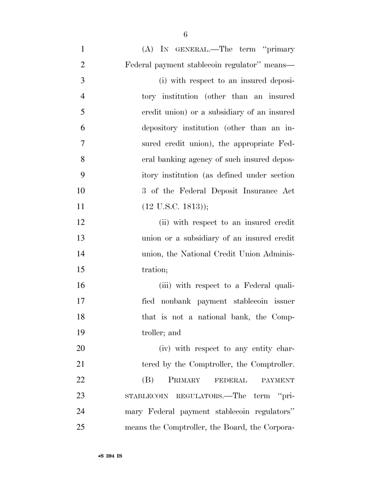 6 
•S 394 IS
1 (A) IN GENERAL.—The term ‘‘primary 
2 Federal payment stablecoin regulator’’ means— 
3 (i) with respect to an insured deposi4 tory institution (other than an insured 
5 credit union) or a subsidiary of an insured 
6 depository institution (other than an in7 sured credit union), the appropriate Fed8 eral banking agency of such insured depos9 itory institution (as defined under section 
10 3 of the Federal Deposit Insurance Act 
11 (12 U.S.C. 1813)); 
12 (ii) with respect to an insured credit 
13 union or a subsidiary of an insured credit 
14 union, the National Credit Union Adminis15 tration; 
16 (iii) with respect to a Federal quali17 fied nonbank payment stablecoin issuer 
18 that is not a national bank, the Comp19 troller; and 
20 (iv) with respect to any entity char21 tered by the Comptroller, the Comptroller. 
22 (B) PRIMARY FEDERAL PAYMENT
23 STABLECOIN REGULATORS.—The term ‘‘pri24 mary Federal payment stablecoin regulators’’ 
25 means the Comptroller, the Board, the CorporaVerDate Sep 11 2014 17:41 Mar 05, 2025 Jkt 059200 PO 00000 Frm 00006 Fmt 6652 Sfmt 6201 E:\BILLS\S394.IS S394
ssavage on LAPJG3WLY3PROD with BILLS