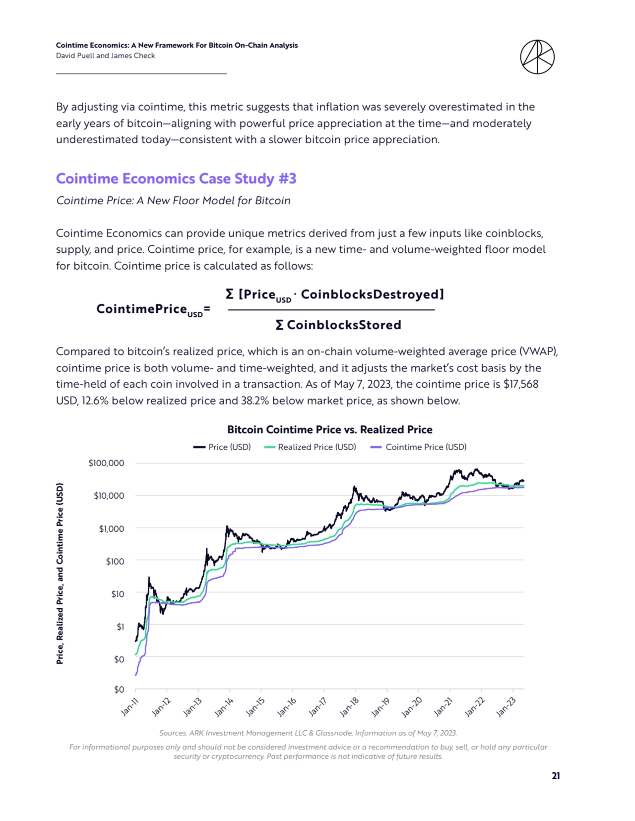 Cointime Economics: A New Framework For Bitcoin On-Chain Analysis 
David Puell and James Check
21
By adjusting via cointime, this metric suggests that inflation was severely overestimated in the 
early years of bitcoin—aligning with powerful price appreciation at the time—and moderately 
underestimated today—consistent with a slower bitcoin price appreciation.
Cointime Economics Case Study #3
Cointime Price: A New Floor Model for Bitcoin
Cointime Economics can provide unique metrics derived from just a few inputs like coinblocks, 
supply, and price. Cointime price, for example, is a new time- and volume-weighted floor model 
for bitcoin. Cointime price is calculated as follows:
Compared to bitcoin’s realized price, which is an on-chain volume-weighted average price (VWAP), 
cointime price is both volume- and time-weighted, and it adjusts the market’s cost basis by the 
time-held of each coin involved in a transaction. As of May 7, 2023, the cointime price is $17,568 
USD, 12.6% below realized price and 38.2% below market price, as shown below.
CointimePriceUSD=
∑ CoinblocksStored
∑ [PriceUSD ∙ CoinblocksDestroyed]
$0
$0
$1
$10
$100
$1,000
$10,000
$100,000
Jan-11 Jan-12 Jan-13 Jan-14 Jan-15 Jan-16 Jan-17 Jan-18 Jan-19 Jan-20 Jan-21 Jan-22 Jan-23
Price, Realized Price, and Cointime Price (USD)
Bitcoin Cointime Price vs. Realized Price
Price (USD) Realized Price (USD) Cointime Price (USD)
Bitcoin Cointime Price vs. Realized Price
Price (USD) Realized Price (USD) Cointime Price (USD)
Jan-11
Jan-12
Jan-13
Jan-14
Jan-15
Jan-16
Jan-17
Jan-18
Jan-19
Jan-20
Jan-21
Jan-22
Jan-23
Price, Realized Price, and Cointime Price (USD)
$100,000
$10,000
$1,000
$100
$10
$1
$0
$0
Sources: ARK Investment Management LLC & Glassnode. Information as of May 7, 2023. 
For informational purposes only and should not be considered investment advice or a recommendation to buy, sell, or hold any particular 
security or cryptocurrency. Past performance is not indicative of future results.