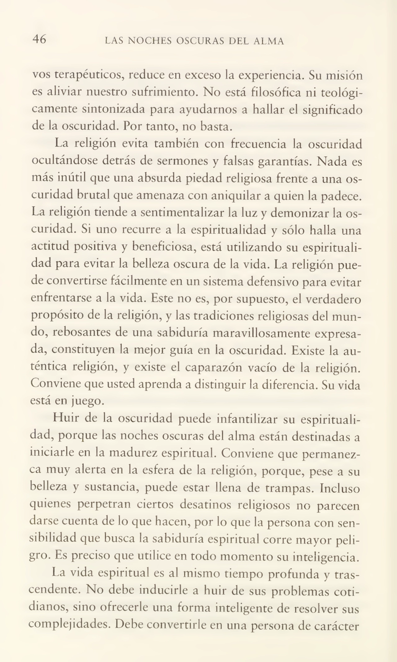 46 LAS NOCHES OSCURAS DEL ALMA
vos terapéuticos, reduce en exceso la experiencia. Su misión
es aliviar nuestro sufrimiento. No está filosófica ni teológi¬
camente sintonizada para ayudarnos a hallar el significado
de la oscuridad. Por tanto, no basta.
La religión evita también con frecuencia la oscuridad
ocultándose detrás de sermones y falsas garantías. Nada es
más inútil que una absurda piedad religiosa frente a una os¬
curidad brutal que amenaza con aniquilar a quien la padece.
La religión tiende a sentimentalizar la luz y demonizar la os¬
curidad. Si uno recurre a la espiritualidad y sólo halla una
actitud positiva y beneficiosa, está utilizando su espirituali¬
dad para evitar la belleza oscura de la vida. La religión pue¬
de convertirse fácilmente en un sistema defensivo para evitar
enfrentarse a la vida. Este no es, por supuesto, el verdadero
propósito de la religión, y las tradiciones religiosas del mun¬
do, rebosantes de una sabiduría maravillosamente expresa¬
da, constituyen la mejor guía en la oscuridad. Existe la au¬
téntica religión, y existe el caparazón vacío de la religión.
Conviene que usted aprenda a distinguir la diferencia. Su vida
está en juego.
Huir de la oscuridad puede infantilizar su espirituali¬
dad, porque las noches oscuras del alma están destinadas a
iniciarle en la madurez espiritual. Conviene que permanez¬
ca muy alerta en la esfera de la religión, porque, pese a su
belleza y sustancia, puede estar llena de trampas. Incluso
quienes perpetran ciertos desatinos religiosos no parecen
darse cuenta de lo que hacen, por lo que la persona con sen¬
sibilidad que busca la sabiduría espiritual corre mayor peli¬
gro. Es preciso que utilice en todo momento su inteligencia.
La vida espiritual es al mismo tiempo profunda y tras¬
cendente. No debe inducirle a huir de sus problemas coti¬
dianos, sino ofrecerle una forma inteligente de resolver sus
complejidades. Debe convertirle en una persona de carácter