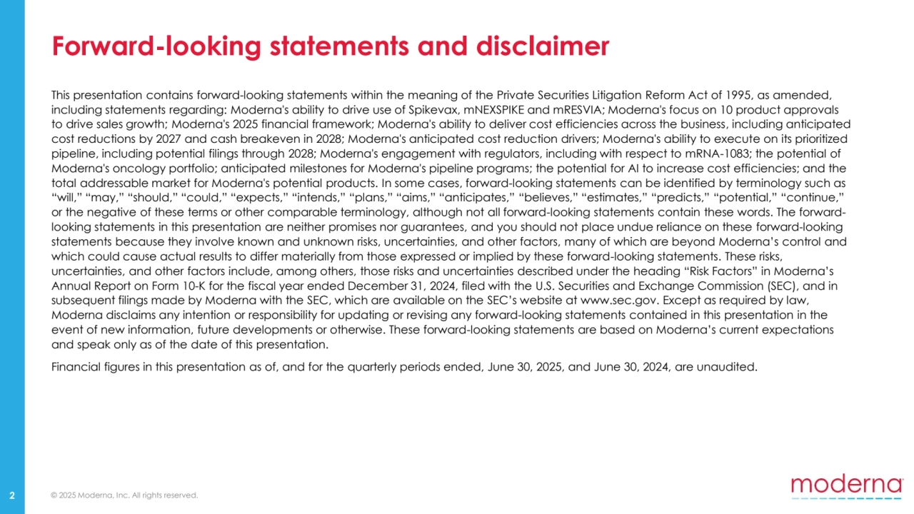 © 2025 Moderna, Inc. All rights reserved.
Forward-looking statements and disclaimer
2
This presentation contains forward-looking statements within the meaning of the Private Securities Litigation Reform Act of 1995, as amended, 
including statements regarding: Moderna's ability to drive use of Spikevax, mNEXSPIKE and mRESVIA; Moderna's focus on 10 product approvals 
to drive sales growth; Moderna's 2025 financial framework; Moderna's ability to deliver cost efficiencies across the business, including anticipated 
cost reductions by 2027 and cash breakeven in 2028; Moderna's anticipated cost reduction drivers; Moderna's ability to execute on its prioritized 
pipeline, including potential filings through 2028; Moderna's engagement with regulators, including with respect to mRNA-1083; the potential of 
Moderna's oncology portfolio; anticipated milestones for Moderna's pipeline programs; the potential for AI to increase cost efficiencies; and the 
total addressable market for Moderna's potential products. In some cases, forward-looking statements can be identified by terminology such as 
“will,” “may,” “should,” “could,” “expects,” “intends,” “plans,” “aims,” “anticipates,” “believes,” “estimates,” “predicts,” “potential,” “continue,” 
or the negative of these terms or other comparable terminology, although not all forward-looking statements contain these words. The forwardlooking statements in this presentation are neither promises nor guarantees, and you should not place undue reliance on these forward-looking 
statements because they involve known and unknown risks, uncertainties, and other factors, many of which are beyond Moderna’s control and 
which could cause actual results to differ materially from those expressed or implied by these forward-looking statements. These risks, 
uncertainties, and other factors include, among others, those risks and uncertainties described under the heading “Risk Factors” in Moderna’s 
Annual Report on Form 10-K for the fiscal year ended December 31, 2024, filed with the U.S. Securities and Exchange Commission (SEC), and in 
subsequent filings made by Moderna with the SEC, which are available on the SEC’s website at www.sec.gov. Except as required by law, 
Moderna disclaims any intention or responsibility for updating or revising any forward-looking statements contained in this presentation in the 
event of new information, future developments or otherwise. These forward-looking statements are based on Moderna’s current expectations 
and speak only as of the date of this presentation. 
Financial figures in this presentation as of, and for the quarterly periods ended, June 30, 2025, and June 30, 2024, are unaudited.