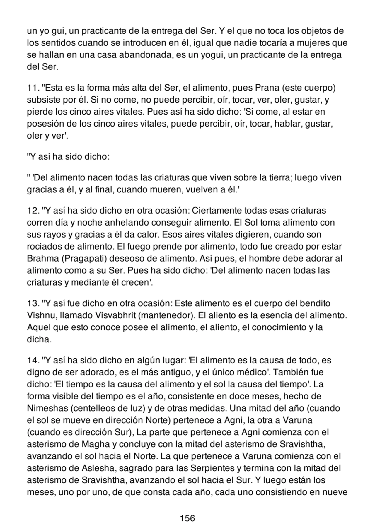un yo gui, un practicante de la entrega del Ser. Y el que no toca los objetos de
los sentidos cuando se introducen en él, igual que nadie tocaría a mujeres que
se hallan en una casa abandonada, es un yogui, un practicante de la entrega
del Ser.
11. "Esta es la forma más alta del Ser, el alimento, pues Prana (este cuerpo)
subsiste por él. Si no come, no puede percibir, oír, tocar, ver, oler, gustar, y
pierde los cinco aires vitales. Pues así ha sido dicho: 'Si come, al estar en
posesión de los cinco aires vitales, puede percibir, oír, tocar, hablar, gustar,
oler y ver'.
"Y así ha sido dicho:
" 'Del alimento nacen todas las criaturas que viven sobre la tierra; luego viven
gracias a él, y al final, cuando mueren, vuelven a él.'
12. "Y así ha sido dicho en otra ocasión: Ciertamente todas esas criaturas
corren día y noche anhelando conseguir alimento. El Sol toma alimento con
sus rayos y gracias a él da calor. Esos aires vitales digieren, cuando son
rociados de alimento. El fuego prende por alimento, todo fue creado por estar
Brahma (Pragapati) deseoso de alimento. Así pues, el hombre debe adorar al
alimento como a su Ser. Pues ha sido dicho: 'Del alimento nacen todas las
criaturas y mediante él crecen'.
13. "Y así fue dicho en otra ocasión: Este alimento es el cuerpo del bendito
Vishnu, llamado Visvabhrit (mantenedor). El aliento es la esencia del alimento.
Aquel que esto conoce posee el alimento, el aliento, el conocimiento y la
dicha.
14. "Y así ha sido dicho en algún lugar: 'El alimento es la causa de todo, es
digno de ser adorado, es el más antiguo, y el único médico'. También fue
dicho: 'El tiempo es la causa del alimento y el sol la causa del tiempo'. La
forma visible del tiempo es el año, consistente en doce meses, hecho de
Nimeshas (centelleos de luz) y de otras medidas. Una mitad del año (cuando
el sol se mueve en dirección Norte) pertenece a Agni, la otra a Varuna
(cuando es dirección Sur), La parte que pertenece a Agni comienza con el
asterismo de Magha y concluye con la mitad del asterismo de Sravishtha,
avanzando el sol hacia el Norte. La que pertenece a Varuna comienza con el
asterismo de Aslesha, sagrado para las Serpientes y termina con la mitad del
asterismo de Sravishtha, avanzando el sol hacia el Sur. Y luego están los
meses, uno por uno, de que consta cada año, cada uno consistiendo en nueve
156