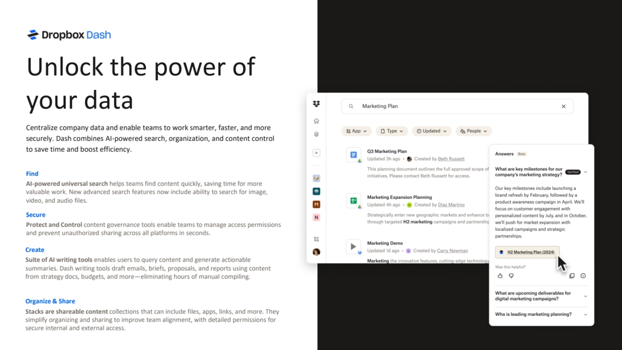Find
AI-powered universal search helps teams find content quickly, saving time for more 
valuable work. New advanced search features now include ability to search for image, 
video, and audio files.
Secure
Protect and Control content governance tools enable teams to manage access permissions 
and prevent unauthorized sharing across all platforms in seconds.
Organize & Share
Stacks are shareable content collections that can include files, apps, links, and more. They 
simplify organizing and sharing to improve team alignment, with detailed permissions for 
secure internal and external access.
Create
Suite of AI writing tools enables users to query content and generate actionable 
summaries. Dash writing tools draft emails, briefs, proposals, and reports using content 
from strategy docs, budgets, and more—eliminating hours of manual compiling.
Unlock the power of 
your data
Centralize company data and enable teams to work smarter, faster, and more 
securely. Dash combines AI-powered search, organization, and content control 
to save time and boost efficiency.