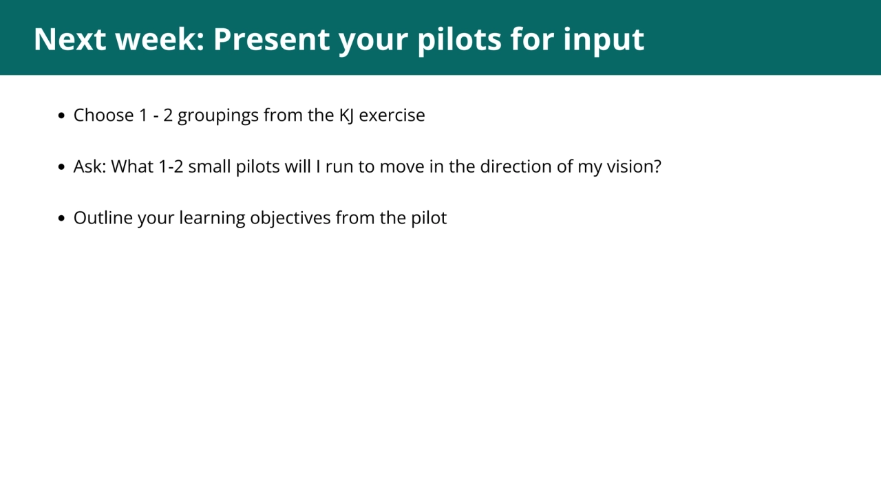 1
Next week: Present your pilots for input
Choose 1 - 2 groupings from the KJ exercise
Ask: What…