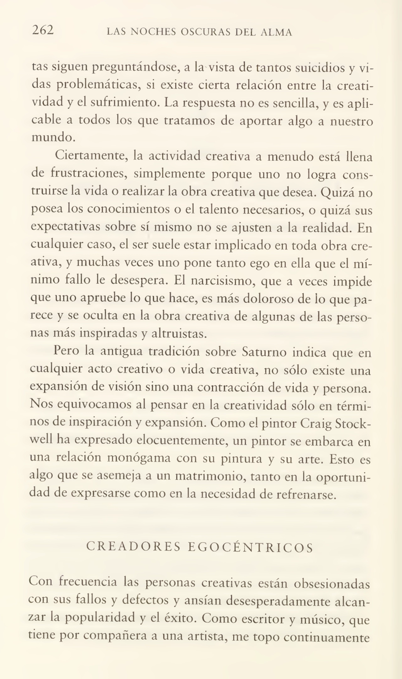 262 LAS NOCHES OSCURAS DEL ALMA
tas siguen preguntándose, a la vista de tantos suicidios y vi¬
das problemáticas, si existe cierta relación entre la creati¬
vidad y el sufrimiento. La respuesta no es sencilla, y es apli¬
cable a todos los que tratamos de aportar algo a nuestro
mundo.
Ciertamente, la actividad creativa a menudo está llena
de frustraciones, simplemente porque uno no logra cons¬
truirse la vida o realizar la obra creativa que desea. Quizá no
posea los conocimientos o el talento necesarios, o quizá sus
expectativas sobre sí mismo no se ajusten a la realidad. En
cualquier caso, el ser suele estar implicado en toda obra cre¬
ativa, y muchas veces uno pone tanto ego en ella que el mí¬
nimo fallo le desespera. El narcisismo, que a veces impide
que uno apruebe lo que hace, es más doloroso de lo que pa¬
rece y se oculta en la obra creativa de algunas de las perso¬
nas más inspiradas y altruistas.
Pero la antigua tradición sobre Saturno indica que en
cualquier acto creativo o vida creativa, no sólo existe una
expansión de visión sino una contracción de vida y persona.
Nos equivocamos al pensar en la creatividad sólo en térmi¬
nos de inspiración y expansión. Como el pintor Craig Stockwell ha expresado elocuentemente, un pintor se embarca en
una relación monógama con su pintura y su arte. Esto es
algo que se asemeja a un matrimonio, tanto en la oportuni¬
dad de expresarse como en la necesidad de refrenarse.
CREADORES EGOCÉNTRICOS
Con frecuencia las personas creativas están obsesionadas
con sus fallos y defectos y ansian desesperadamente alcan¬
zar la popularidad y el éxito. Como escritor y músico, que
tiene por compañera a una artista, me topo continuamente