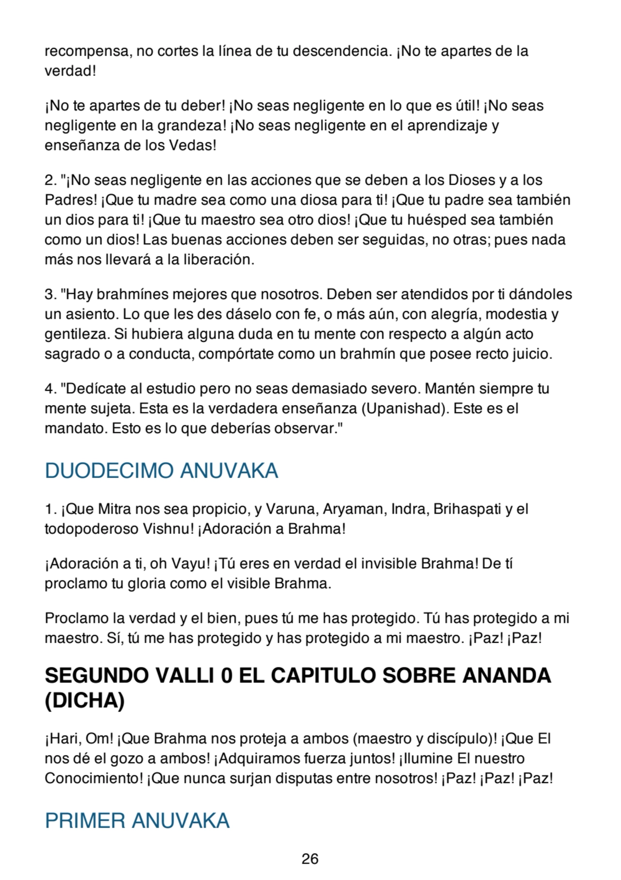 recompensa, no cortes la línea de tu descendencia. ¡No te apartes de la
verdad!
¡No te apartes de tu deber! ¡No seas negligente en lo que es útil! ¡No seas
negligente en la grandeza! ¡No seas negligente en el aprendizaje y
enseñanza de los Vedas!
2. "¡No seas negligente en las acciones que se deben a los Dioses y a los
Padres! ¡Que tu madre sea como una diosa para ti! ¡Que tu padre sea también
un dios para ti! ¡Que tu maestro sea otro dios! ¡Que tu huésped sea también
como un dios! Las buenas acciones deben ser seguidas, no otras; pues nada
más nos llevará a la liberación.
3. "Hay brahmínes mejores que nosotros. Deben ser atendidos por ti dándoles
un asiento. Lo que les des dáselo con fe, o más aún, con alegría, modestia y
gentileza. Si hubiera alguna duda en tu mente con respecto a algún acto
sagrado o a conducta, compórtate como un brahmín que posee recto juicio.
4. "Dedícate al estudio pero no seas demasiado severo. Mantén siempre tu
mente sujeta. Esta es la verdadera enseñanza (Upanishad). Este es el
mandato. Esto es lo que deberías observar."
DUODECIMO ANUVAKA
1. ¡Que Mitra nos sea propicio, y Varuna, Aryaman, Indra, Brihaspati y el
todopoderoso Vishnu! ¡Adoración a Brahma!
¡Adoración a ti, oh Vayu! ¡Tú eres en verdad el invisible Brahma! De tí
proclamo tu gloria como el visible Brahma.
Proclamo la verdad y el bien, pues tú me has protegido. Tú has protegido a mi
maestro. Sí, tú me has protegido y has protegido a mi maestro. ¡Paz! ¡Paz!
SEGUNDO VALLI 0 EL CAPITULO SOBRE ANANDA
(DICHA)
¡Hari, Om! ¡Que Brahma nos proteja a ambos (maestro y discípulo)! ¡Que El
nos dé el gozo a ambos! ¡Adquiramos fuerza juntos! ¡Ilumine El nuestro
Conocimiento! ¡Que nunca surjan disputas entre nosotros! ¡Paz! ¡Paz! ¡Paz!
PRIMER ANUVAKA
26