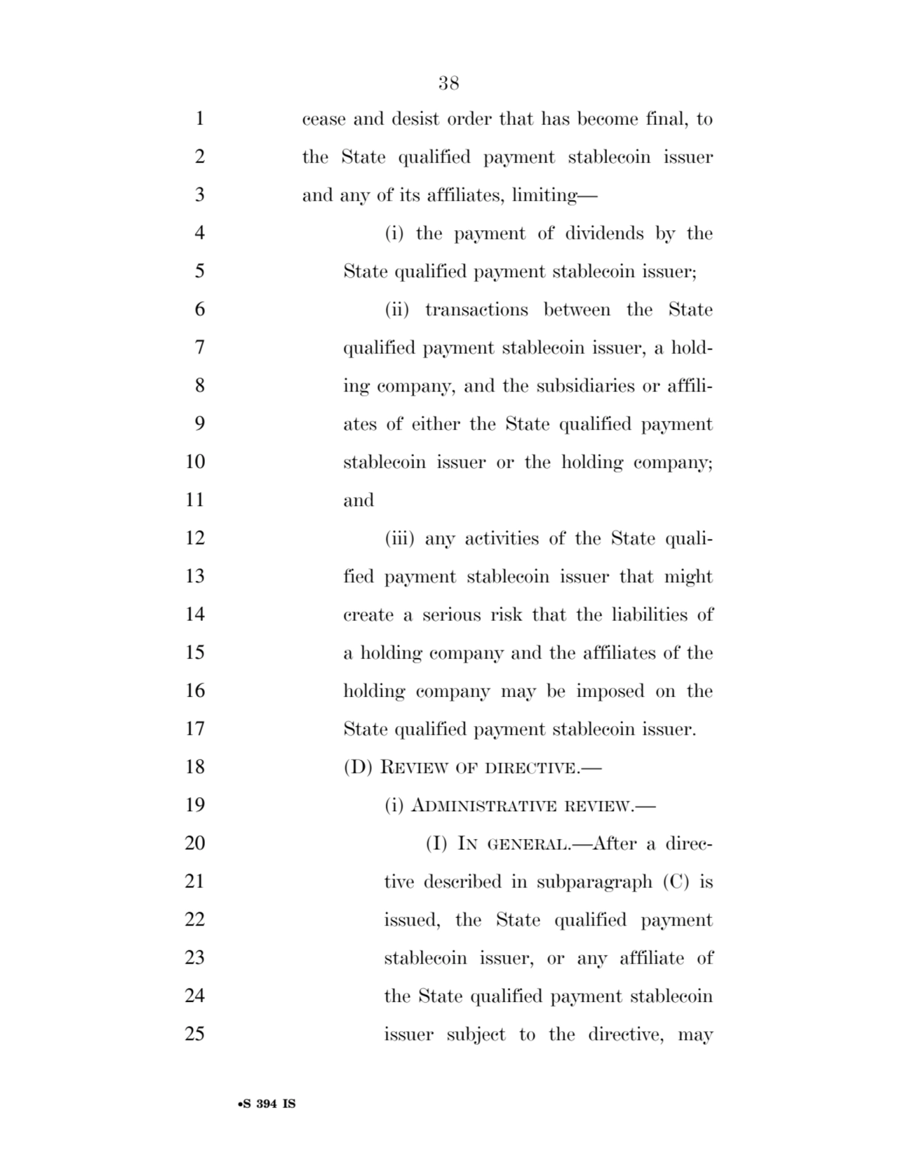 38 
•S 394 IS
1 cease and desist order that has become final, to 
2 the State qualified payment stablecoin issuer 
3 and any of its affiliates, limiting— 
4 (i) the payment of dividends by the 
5 State qualified payment stablecoin issuer; 
6 (ii) transactions between the State 
7 qualified payment stablecoin issuer, a hold8 ing company, and the subsidiaries or affili9 ates of either the State qualified payment 
10 stablecoin issuer or the holding company; 
11 and 
12 (iii) any activities of the State quali13 fied payment stablecoin issuer that might 
14 create a serious risk that the liabilities of 
15 a holding company and the affiliates of the 
16 holding company may be imposed on the 
17 State qualified payment stablecoin issuer. 
18 (D) REVIEW OF DIRECTIVE.— 
19 (i) ADMINISTRATIVE REVIEW.— 
20 (I) IN GENERAL.—After a direc21 tive described in subparagraph (C) is 
22 issued, the State qualified payment 
23 stablecoin issuer, or any affiliate of 
24 the State qualified payment stablecoin 
25 issuer subject to the directive, may 
VerDate Sep 11 2014 17:41 Mar 05, 2025 Jkt 059200 PO 00000 Frm 00038 Fmt 6652 Sfmt 6201 E:\BILLS\S394.IS S394
ssavage on LAPJG3WLY3PROD with BILLS