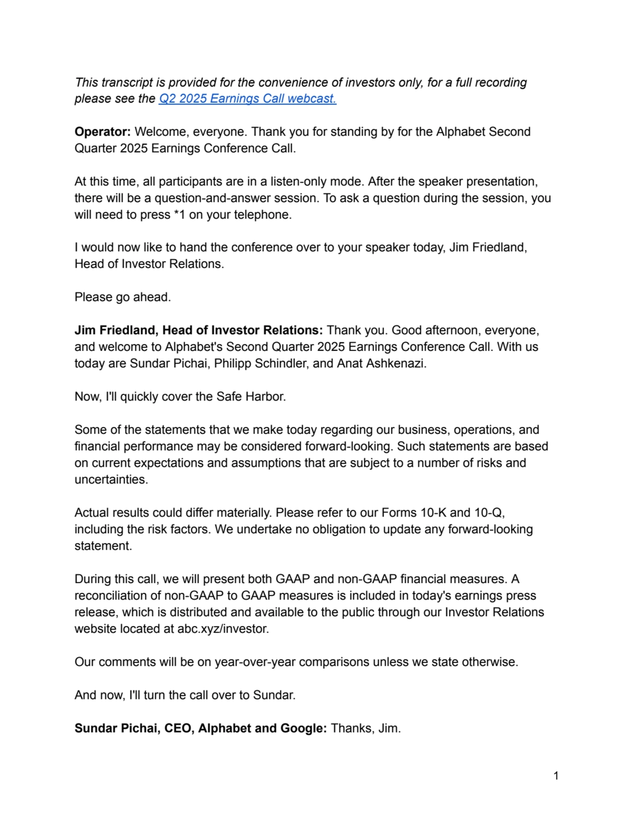 This transcript is provided for the convenience of investors only, for a full recording
please see the Q2 2025 Earnings Call webcast.
Operator: Welcome, everyone. Thank you for standing by for the Alphabet Second
Quarter 2025 Earnings Conference Call.
At this time, all participants are in a listen-only mode. After the speaker presentation,
there will be a question-and-answer session. To ask a question during the session, you
will need to press *1 on your telephone.
I would now like to hand the conference over to your speaker today, Jim Friedland,
Head of Investor Relations.
Please go ahead.
Jim Friedland, Head of Investor Relations: Thank you. Good afternoon, everyone,
and welcome to Alphabet's Second Quarter 2025 Earnings Conference Call. With us
today are Sundar Pichai, Philipp Schindler, and Anat Ashkenazi.
Now, I'll quickly cover the Safe Harbor.
Some of the statements that we make today regarding our business, operations, and
financial performance may be considered forward-looking. Such statements are based
on current expectations and assumptions that are subject to a number of risks and
uncertainties.
Actual results could differ materially. Please refer to our Forms 10-K and 10-Q,
including the risk factors. We undertake no obligation to update any forward-looking
statement.
During this call, we will present both GAAP and non-GAAP financial measures. A
reconciliation of non-GAAP to GAAP measures is included in today's earnings press
release, which is distributed and available to the public through our Investor Relations
website located at abc.xyz/investor.
Our comments will be on year-over-year comparisons unless we state otherwise.
And now, I'll turn the call over to Sundar.
Sundar Pichai, CEO, Alphabet and Google: Thanks, Jim.
1