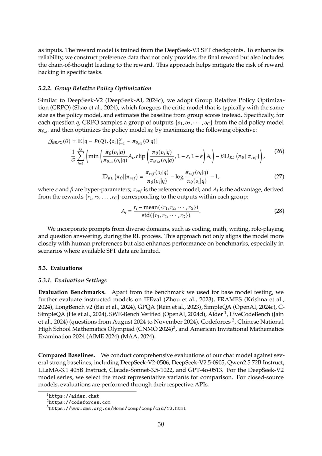 as inputs. The reward model is trained from the DeepSeek-V3 SFT checkpoints. To enhance its
reliability, we construct preference data that not only provides the final reward but also includes
the chain-of-thought leading to the reward. This approach helps mitigate the risk of reward
hacking in specific tasks.
5.2.2. Group Relative Policy Optimization
Similar to DeepSeek-V2 (DeepSeek-AI, 2024c), we adopt Group Relative Policy Optimization (GRPO) (Shao et al., 2024), which foregoes the critic model that is typically with the same
size as the policy model, and estimates the baseline from group scores instead. Specifically, for
each question 𝑞, GRPO samples a group of outputs {𝑜1, 𝑜2, · · · , 𝑜𝐺} from the old policy model
𝜋𝜃𝑜𝑙𝑑 and then optimizes the policy model 𝜋𝜃 by maximizing the following objective:
J𝐺𝑅𝑃𝑂(𝜃) = E[𝑞 ∼ 𝑃(𝑄), {𝑜𝑖}
𝐺
𝑖=1
∼ 𝜋𝜃𝑜𝑙𝑑 (𝑂|𝑞)]
1
𝐺
∑︁
𝐺
𝑖=1

min 
𝜋𝜃(𝑜𝑖|𝑞)
𝜋𝜃𝑜𝑙𝑑 (𝑜𝑖
|𝑞)
𝐴𝑖, clip 
𝜋𝜃(𝑜𝑖|𝑞)
𝜋𝜃𝑜𝑙𝑑 (𝑜𝑖
|𝑞)
, 1 − 𝜀, 1 + 𝜀

𝐴𝑖

− 𝛽D𝐾𝐿 
𝜋𝜃||𝜋𝑟𝑒 𝑓 

,
(26)
D𝐾𝐿 
𝜋𝜃||𝜋𝑟𝑒 𝑓 
=
𝜋𝑟𝑒 𝑓 (𝑜𝑖|𝑞)
𝜋𝜃(𝑜𝑖|𝑞)
− log
𝜋𝑟𝑒 𝑓 (𝑜𝑖|𝑞)
𝜋𝜃(𝑜𝑖|𝑞)
− 1, (27)
where 𝜀 and 𝛽 are hyper-parameters; 𝜋𝑟𝑒 𝑓 is the reference model; and 𝐴𝑖is the advantage, derived
from the rewards {𝑟1,𝑟2, . . . ,𝑟𝐺} corresponding to the outputs within each group:
𝐴𝑖 =
𝑟𝑖 − mean({𝑟1,𝑟2, · · · ,𝑟𝐺})
std({𝑟1,𝑟2, · · · ,𝑟𝐺}) . (28)
We incorporate prompts from diverse domains, such as coding, math, writing, role-playing,
and question answering, during the RL process. This approach not only aligns the model more
closely with human preferences but also enhances performance on benchmarks, especially in
scenarios where available SFT data are limited.
5.3. Evaluations
5.3.1. Evaluation Settings
Evaluation Benchmarks. Apart from the benchmark we used for base model testing, we
further evaluate instructed models on IFEval (Zhou et al., 2023), FRAMES (Krishna et al.,
2024), LongBench v2 (Bai et al., 2024), GPQA (Rein et al., 2023), SimpleQA (OpenAI, 2024c), CSimpleQA (He et al., 2024), SWE-Bench Verified (OpenAI, 2024d), Aider 1
, LiveCodeBench (Jain
et al., 2024) (questions from August 2024 to November 2024), Codeforces 2, Chinese National
High School Mathematics Olympiad (CNMO 2024)3, and American Invitational Mathematics
Examination 2024 (AIME 2024) (MAA, 2024).
Compared Baselines. We conduct comprehensive evaluations of our chat model against several strong baselines, including DeepSeek-V2-0506, DeepSeek-V2.5-0905, Qwen2.5 72B Instruct,
LLaMA-3.1 405B Instruct, Claude-Sonnet-3.5-1022, and GPT-4o-0513. For the DeepSeek-V2
model series, we select the most representative variants for comparison. For closed-source
models, evaluations are performed through their respective APIs.
1https://aider.chat
2https://codeforces.com
3https://www.cms.org.cn/Home/comp/comp/cid/12.html
30