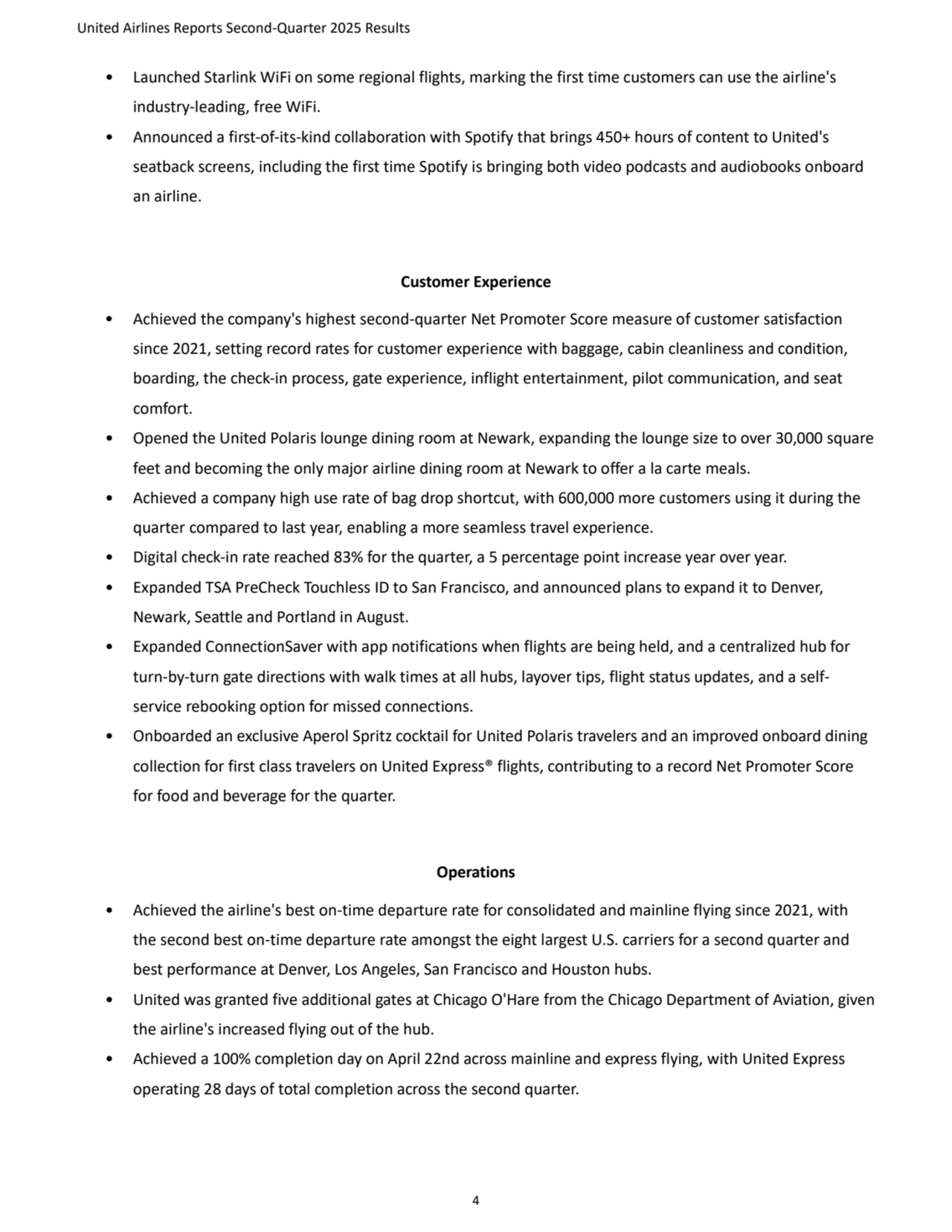 United Airlines Reports Second-Quarter 2025 Results 
4
• Launched Starlink WiFi on some regional flights, marking the first time customers can use the airline's 
industry-leading, free WiFi. 
• Announced a first-of-its-kind collaboration with Spotify that brings 450+ hours of content to United's 
seatback screens, including the first time Spotify is bringing both video podcasts and audiobooks onboard 
an airline. 
Customer Experience 
• Achieved the company's highest second-quarter Net Promoter Score measure of customer satisfaction 
since 2021, setting record rates for customer experience with baggage, cabin cleanliness and condition, 
boarding, the check-in process, gate experience, inflight entertainment, pilot communication, and seat 
comfort. 
• Opened the United Polaris lounge dining room at Newark, expanding the lounge size to over 30,000 square 
feet and becoming the only major airline dining room at Newark to offer a la carte meals. 
• Achieved a company high use rate of bag drop shortcut, with 600,000 more customers using it during the 
quarter compared to last year, enabling a more seamless travel experience.
• Digital check-in rate reached 83% for the quarter, a 5 percentage point increase year over year.
• Expanded TSA PreCheck Touchless ID to San Francisco, and announced plans to expand it to Denver, 
Newark, Seattle and Portland in August.
• Expanded ConnectionSaver with app notifications when flights are being held, and a centralized hub for 
turn-by-turn gate directions with walk times at all hubs, layover tips, flight status updates, and a selfservice rebooking option for missed connections.
• Onboarded an exclusive Aperol Spritz cocktail for United Polaris travelers and an improved onboard dining 
collection for first class travelers on United Express® flights, contributing to a record Net Promoter Score 
for food and beverage for the quarter. 
Operations 
• Achieved the airline's best on-time departure rate for consolidated and mainline flying since 2021, with 
the second best on-time departure rate amongst the eight largest U.S. carriers for a second quarter and 
best performance at Denver, Los Angeles, San Francisco and Houston hubs. 
• United was granted five additional gates at Chicago O'Hare from the Chicago Department of Aviation, given 
the airline's increased flying out of the hub. 
• Achieved a 100% completion day on April 22nd across mainline and express flying, with United Express 
operating 28 days of total completion across the second quarter. 