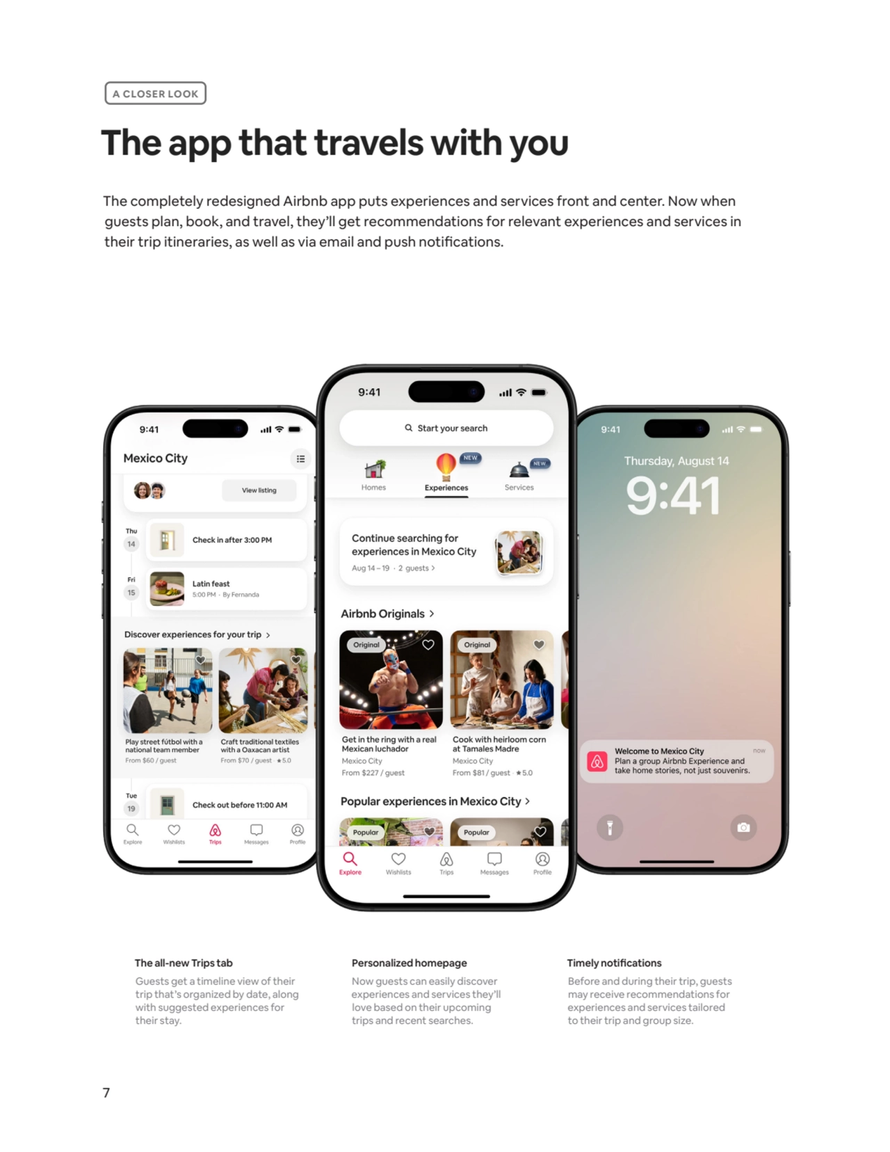 7
The app that travels with you
The all-new Trips tab
Guests get a timeline view of their 
trip that’s organized by date, along 
with suggested experiences for 
their stay.
Personalized homepage
Now guests can easily discover 
experiences and services they’ll 
love based on their upcoming 
trips and recent searches.
Timely notifications
Before and during their trip, guests 
may receive recommendations for 
experiences and services tailored
to their trip and group size. 
A CLOSER LOOK
The completely redesigned Airbnb app puts experiences and services front and center. Now when 
guests plan, book, and travel, they’ll get recommendations for relevant experiences and services in 
their trip itineraries, as well as via email and push notifications.