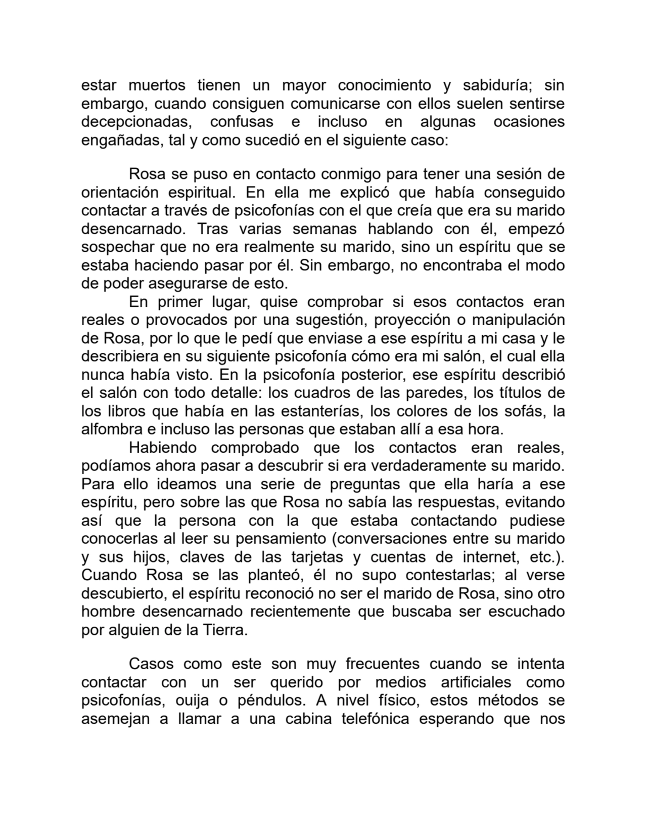 estar muertos tienen un mayor conocimiento y sabiduría; sin
embargo, cuando consiguen comunicarse con ellos suelen sentirse
decepcionadas, confusas e incluso en algunas ocasiones
engañadas, tal y como sucedió en el siguiente caso: 
Rosa se puso en contacto conmigo para tener una sesión de
orientación espiritual. En ella me explicó que había conseguido
contactar a través de psicofonías con el que creía que era su marido
desencarnado. Tras varias semanas hablando con él, empezó
sospechar que no era realmente su marido, sino un espíritu que se
estaba haciendo pasar por él. Sin embargo, no encontraba el modo
de poder asegurarse de esto.
En primer lugar, quise comprobar si esos contactos eran
reales o provocados por una sugestión, proyección o manipulación
de Rosa, por lo que le pedí que enviase a ese espíritu a mi casa y le
describiera en su siguiente psicofonía cómo era mi salón, el cual ella
nunca había visto. En la psicofonía posterior, ese espíritu describió
el salón con todo detalle: los cuadros de las paredes, los títulos de
los libros que había en las estanterías, los colores de los sofás, la
alfombra e incluso las personas que estaban allí a esa hora.
Habiendo comprobado que los contactos eran reales,
podíamos ahora pasar a descubrir si era verdaderamente su marido.
Para ello ideamos una serie de preguntas que ella haría a ese
espíritu, pero sobre las que Rosa no sabía las respuestas, evitando
así que la persona con la que estaba contactando pudiese
conocerlas al leer su pensamiento (conversaciones entre su marido
y sus hijos, claves de las tarjetas y cuentas de internet, etc.).
Cuando Rosa se las planteó, él no supo contestarlas; al verse
descubierto, el espíritu reconoció no ser el marido de Rosa, sino otro
hombre desencarnado recientemente que buscaba ser escuchado
por alguien de la Tierra.
Casos como este son muy frecuentes cuando se intenta
contactar con un ser querido por medios artificiales como
psicofonías, ouija o péndulos. A nivel físico, estos métodos se
asemejan a llamar a una cabina telefónica esperando que nos