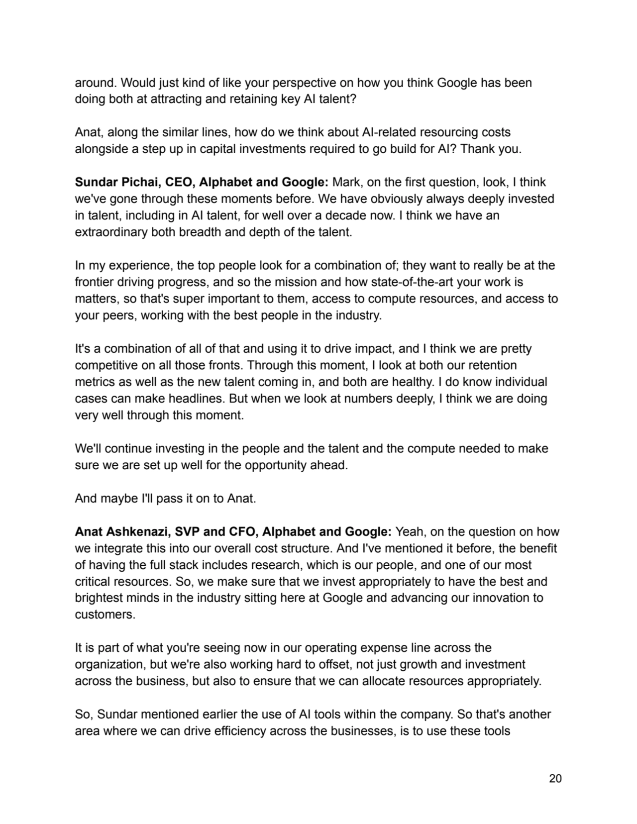 around. Would just kind of like your perspective on how you think Google has been
doing both at attracting and retaining key AI talent?
Anat, along the similar lines, how do we think about AI-related resourcing costs
alongside a step up in capital investments required to go build for AI? Thank you.
Sundar Pichai, CEO, Alphabet and Google: Mark, on the first question, look, I think
we've gone through these moments before. We have obviously always deeply invested
in talent, including in AI talent, for well over a decade now. I think we have an
extraordinary both breadth and depth of the talent.
In my experience, the top people look for a combination of; they want to really be at the
frontier driving progress, and so the mission and how state-of-the-art your work is
matters, so that's super important to them, access to compute resources, and access to
your peers, working with the best people in the industry.
It's a combination of all of that and using it to drive impact, and I think we are pretty
competitive on all those fronts. Through this moment, I look at both our retention
metrics as well as the new talent coming in, and both are healthy. I do know individual
cases can make headlines. But when we look at numbers deeply, I think we are doing
very well through this moment.
We'll continue investing in the people and the talent and the compute needed to make
sure we are set up well for the opportunity ahead.
And maybe I'll pass it on to Anat.
Anat Ashkenazi, SVP and CFO, Alphabet and Google: Yeah, on the question on how
we integrate this into our overall cost structure. And I've mentioned it before, the benefit
of having the full stack includes research, which is our people, and one of our most
critical resources. So, we make sure that we invest appropriately to have the best and
brightest minds in the industry sitting here at Google and advancing our innovation to
customers.
It is part of what you're seeing now in our operating expense line across the
organization, but we're also working hard to offset, not just growth and investment
across the business, but also to ensure that we can allocate resources appropriately.
So, Sundar mentioned earlier the use of AI tools within the company. So that's another
area where we can drive efficiency across the businesses, is to use these tools
20