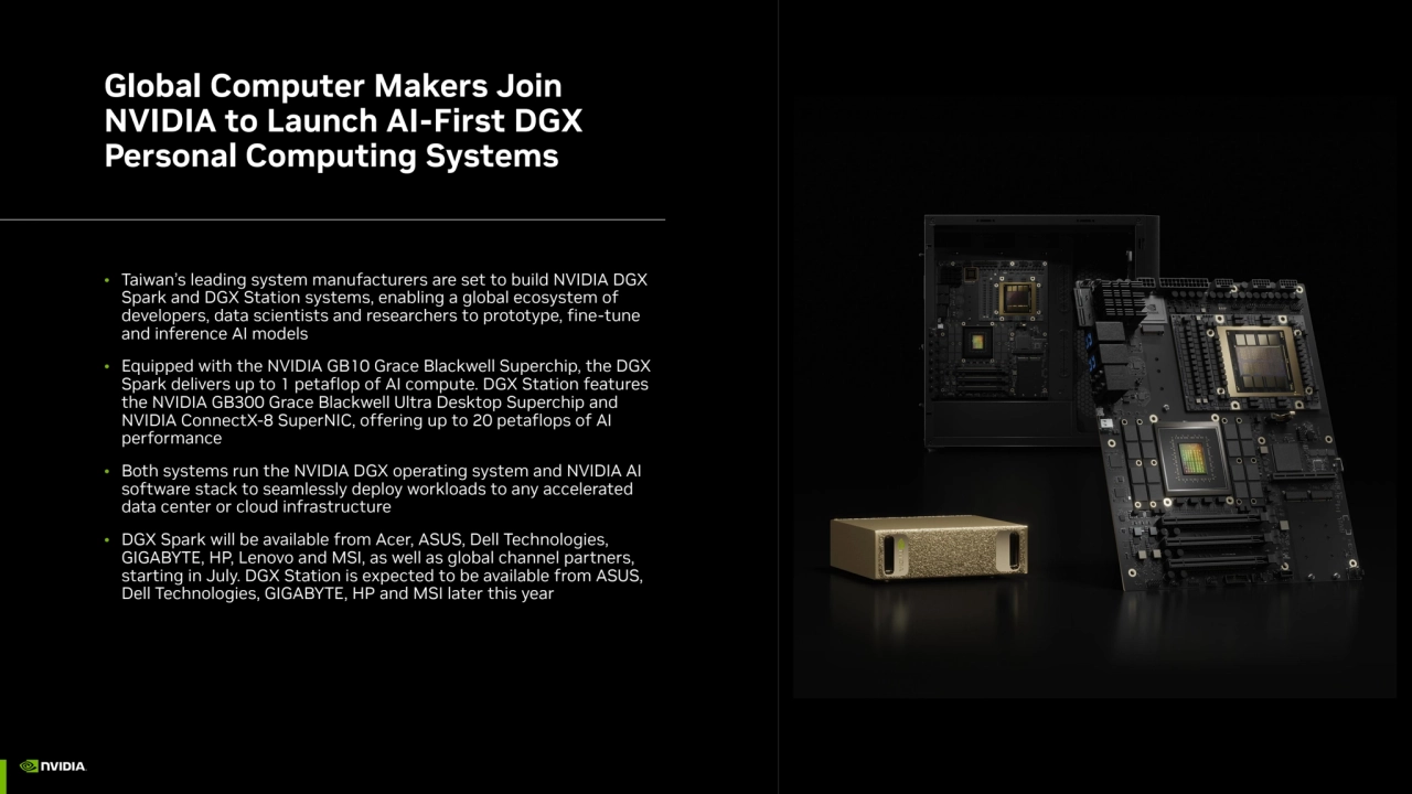 Global Computer Makers Join 
NVIDIA to Launch AI-First DGX 
Personal Computing Systems
• Taiwan’s leading system manufacturers are set to build NVIDIA DGX 
Spark and DGX Station systems, enabling a global ecosystem of 
developers, data scientists and researchers to prototype, fine-tune 
and inference AI models
• Equipped with the NVIDIA GB10 Grace Blackwell Superchip, the DGX 
Spark delivers up to 1 petaflop of AI compute. DGX Station features 
the NVIDIA GB300 Grace Blackwell Ultra Desktop Superchip and 
NVIDIA ConnectX-8 SuperNIC, offering up to 20 petaflops of AI 
performance
• Both systems run the NVIDIA DGX operating system and NVIDIA AI 
software stack to seamlessly deploy workloads to any accelerated 
data center or cloud infrastructure
• DGX Spark will be available from Acer, ASUS, Dell Technologies, 
GIGABYTE, HP, Lenovo and MSI, as well as global channel partners, 
starting in July. DGX Station is expected to be available from ASUS, 
Dell Technologies, GIGABYTE, HP and MSI later this year