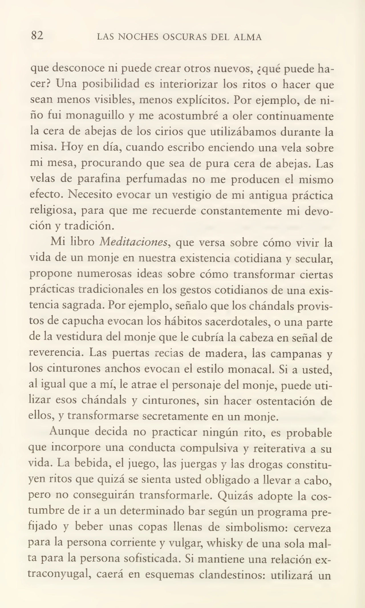 82 LAS NOCHES OSCURAS DEL ALMA
que desconoce ni puede crear otros nuevos, ¿qué puede ha¬
cer? Una posibilidad es interiorizar los ritos o hacer que
sean menos visibles, menos explícitos. Por ejemplo, de ni¬
ño fui monaguillo y me acostumbré a oler continuamente
la cera de abejas de los cirios que utilizábamos durante la
misa. Hoy en día, cuando escribo enciendo una vela sobre
mi mesa, procurando que sea de pura cera de abejas. Las
velas de parafina perfumadas no me producen el mismo
efecto. Necesito evocar un vestigio de mi antigua práctica
religiosa, para que me recuerde constantemente mi devo¬
ción y tradición.
Mi libro Meditaciones, que versa sobre cómo vivir la
vida de un monje en nuestra existencia cotidiana y secular,
propone numerosas ideas sobre cómo transformar ciertas
prácticas tradicionales en los gestos cotidianos de una exis¬
tencia sagrada. Por ejemplo, señalo que los chándals provis¬
tos de capucha evocan los hábitos sacerdotales, o una parte
de la vestidura del monje que le cubría la cabeza en señal de
reverencia. Las puertas recias de madera, las campanas y
los cinturones anchos evocan el estilo monacal. Si a usted,
al igual que a mí, le atrae el personaje del monje, puede uti¬
lizar esos chándals y cinturones, sin hacer ostentación de
ellos, y transformarse secretamente en un monje.
Aunque decida no practicar ningún rito, es probable
que incorpore una conducta compulsiva y reiterativa a su
vida. La bebida, el juego, las juergas y las drogas constitu¬
yen ritos que quizá se sienta usted obligado a llevar a cabo,
pero no conseguirán transformarle. Quizás adopte la cos¬
tumbre de ir a un determinado bar según un programa pre¬
fijado y beber unas copas llenas de simbolismo: cerveza
para la persona corriente y vulgar, whisky de una sola mal¬
ta para la persona sofisticada. Si mantiene una relación ex¬
traconyugal, caerá en esquemas clandestinos: utilizará un