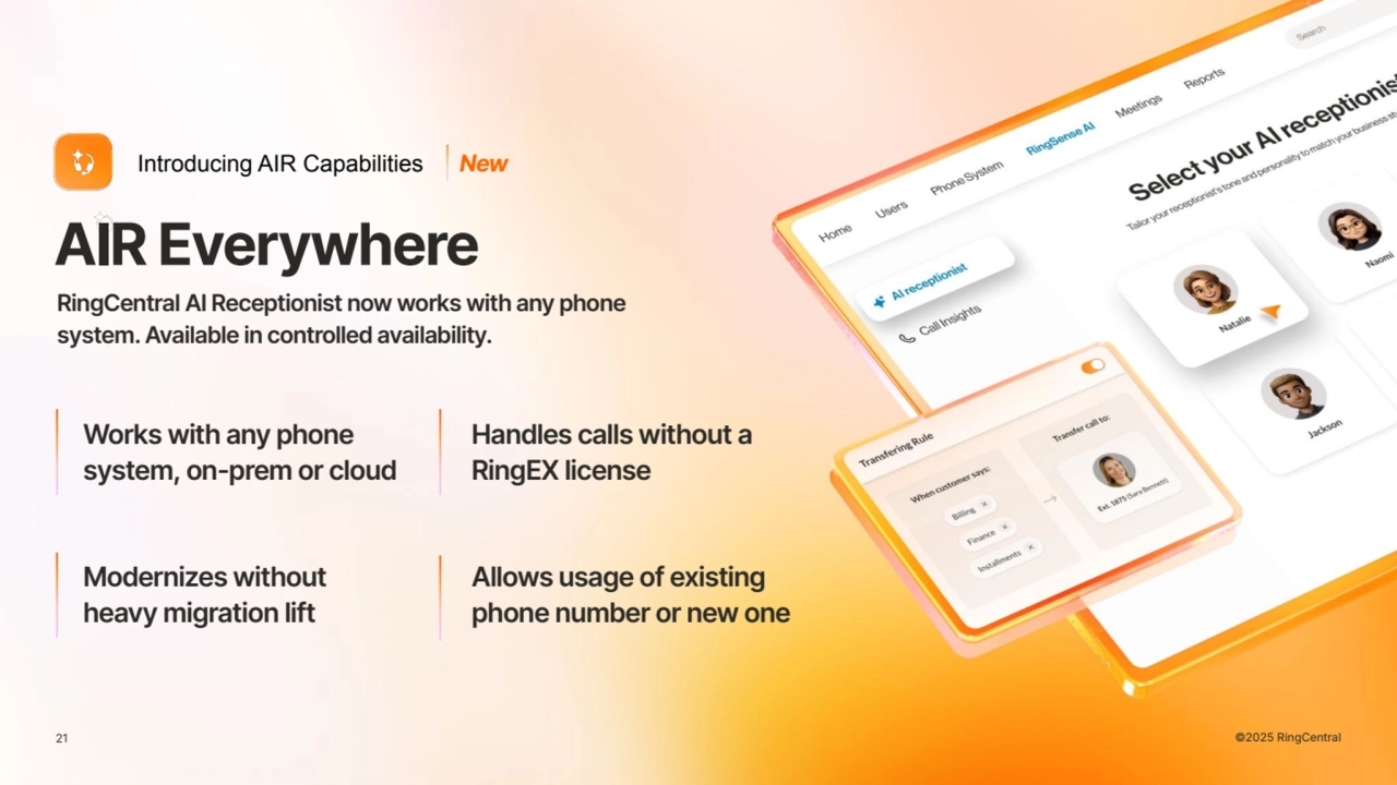 21 21 ©2025 RingCentral
AIR Everywhere
Introducing AIR Capabilities
Modernizes without
heavy migration lift
Allows usage of existing
phone number or new one
Works with any phone
system, on-prem or cloud
Handles calls without a
RingEX license
RingCentral AI Receptionist now works with any phone
system. Available in controlled availability.
New