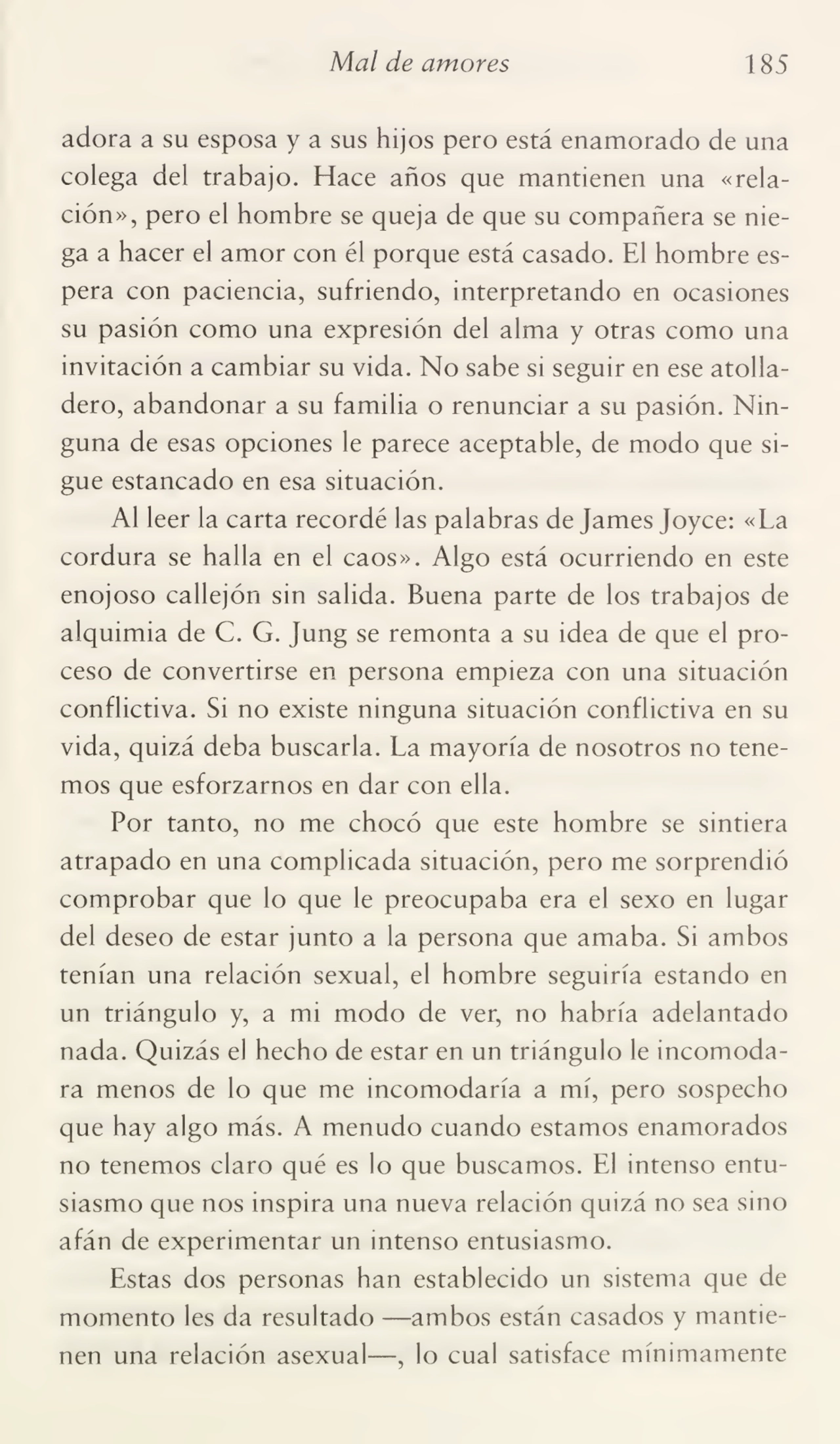 Mal de amores 185
adora a su esposa y a sus hijos pero está enamorado de una
colega del trabajo. Hace años que mantienen una «rela¬
ción», pero el hombre se queja de que su compañera se nie¬
ga a hacer el amor con él porque está casado. El hombre es¬
pera con paciencia, sufriendo, interpretando en ocasiones
su pasión como una expresión del alma y otras como una
invitación a cambiar su vida. No sabe si seguir en ese atolla¬
dero, abandonar a su familia o renunciar a su pasión. Nin¬
guna de esas opciones le parece aceptable, de modo que si¬
gue estancado en esa situación.
Al leer la carta recordé las palabras de James Joyce: «La
cordura se halla en el caos». Algo está ocurriendo en este
enojoso callejón sin salida. Buena parte de los trabajos de
alquimia de C. G. Jung se remonta a su idea de que el pro¬
ceso de convertirse en persona empieza con una situación
conflictiva. Si no existe ninguna situación conflictiva en su
vida, quizá deba buscarla. La mayoría de nosotros no tene¬
mos que esforzarnos en dar con ella.
Por tanto, no me chocó que este hombre se sintiera
atrapado en una complicada situación, pero me sorprendió
comprobar que lo que le preocupaba era el sexo en lugar
del deseo de estar junto a la persona que amaba. Si ambos
tenían una relación sexual, el hombre seguiría estando en
un triángulo y, a mi modo de ver, no habría adelantado
nada. Quizás el hecho de estar en un triángulo le incomoda¬
ra menos de lo que me incomodaría a mí, pero sospecho
que hay algo más. A menudo cuando estamos enamorados
no tenemos claro qué es lo que buscamos. El intenso entu¬
siasmo que nos inspira una nueva relación quizá no sea sino
afán de experimentar un intenso entusiasmo.
Estas dos personas han establecido un sistema que de
momento les da resultado —ambos están casados y mantie¬
nen una relación asexual—, lo cual satisface mínimamente