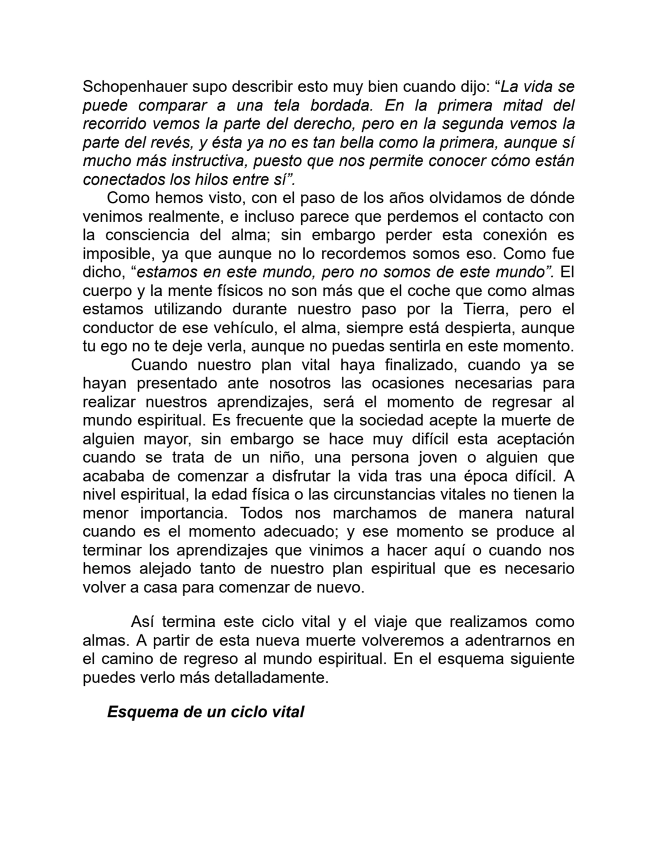 Schopenhauer supo describir esto muy bien cuando dijo: “La vida se
puede comparar a una tela bordada. En la primera mitad del
recorrido vemos la parte del derecho, pero en la segunda vemos la
parte del revés, y ésta ya no es tan bella como la primera, aunque sí
mucho más instructiva, puesto que nos permite conocer cómo están
conectados los hilos entre sí”.
Como hemos visto, con el paso de los años olvidamos de dónde
venimos realmente, e incluso parece que perdemos el contacto con
la consciencia del alma; sin embargo perder esta conexión es
imposible, ya que aunque no lo recordemos somos eso. Como fue
dicho, “estamos en este mundo, pero no somos de este mundo”. El
cuerpo y la mente físicos no son más que el coche que como almas
estamos utilizando durante nuestro paso por la Tierra, pero el
conductor de ese vehículo, el alma, siempre está despierta, aunque
tu ego no te deje verla, aunque no puedas sentirla en este momento.
Cuando nuestro plan vital haya finalizado, cuando ya se
hayan presentado ante nosotros las ocasiones necesarias para
realizar nuestros aprendizajes, será el momento de regresar al
mundo espiritual. Es frecuente que la sociedad acepte la muerte de
alguien mayor, sin embargo se hace muy difícil esta aceptación
cuando se trata de un niño, una persona joven o alguien que
acababa de comenzar a disfrutar la vida tras una época difícil. A
nivel espiritual, la edad física o las circunstancias vitales no tienen la
menor importancia. Todos nos marchamos de manera natural
cuando es el momento adecuado; y ese momento se produce al
terminar los aprendizajes que vinimos a hacer aquí o cuando nos
hemos alejado tanto de nuestro plan espiritual que es necesario
volver a casa para comenzar de nuevo.
Así termina este ciclo vital y el viaje que realizamos como
almas. A partir de esta nueva muerte volveremos a adentrarnos en
el camino de regreso al mundo espiritual. En el esquema siguiente
puedes verlo más detalladamente.
Esquema de un ciclo vital