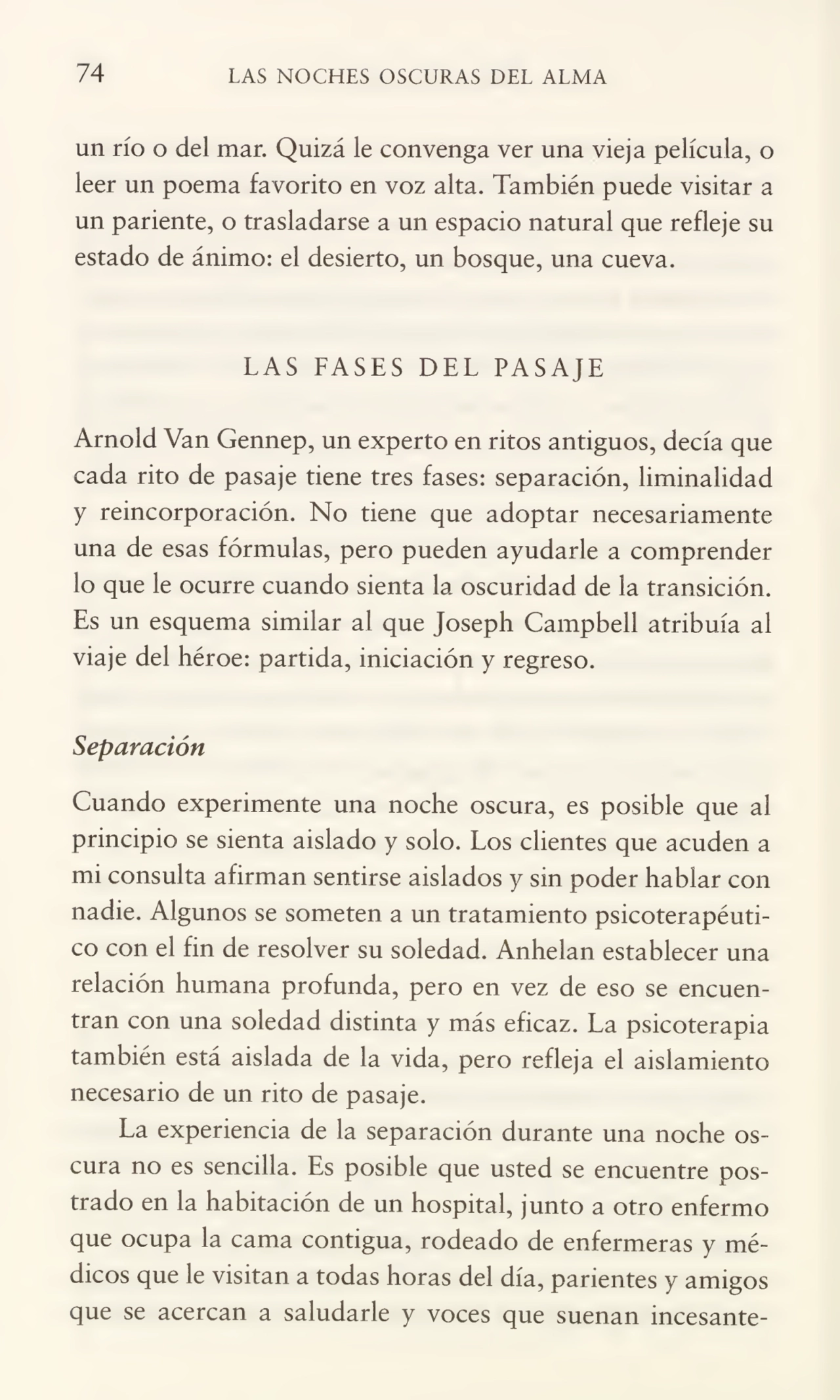74 LAS NOCHES OSCURAS DEL ALMA
un río o del mar. Quizá le convenga ver una vieja película, o
leer un poema favorito en voz alta. También puede visitar a
un pariente, o trasladarse a un espacio natural que refleje su
estado de ánimo: el desierto, un bosque, una cueva.
LAS FASES DEL PASAJE
Arnold Van Gennep, un experto en ritos antiguos, decía que
cada rito de pasaje tiene tres fases: separación, liminalidad
y reincorporación. No tiene que adoptar necesariamente
una de esas fórmulas, pero pueden ayudarle a comprender
lo que le ocurre cuando sienta la oscuridad de la transición.
Es un esquema similar al que Joseph Campbell atribuía al
viaje del héroe: partida, iniciación y regreso.
Separación
Cuando experimente una noche oscura, es posible que al
principio se sienta aislado y solo. Los clientes que acuden a
mi consulta afirman sentirse aislados y sin poder hablar con
nadie. Algunos se someten a un tratamiento psicoterapéutico con el fin de resolver su soledad. Anhelan establecer una
relación humana profunda, pero en vez de eso se encuen¬
tran con una soledad distinta y más eficaz. La psicoterapia
también está aislada de la vida, pero refleja el aislamiento
necesario de un rito de pasaje.
La experiencia de la separación durante una noche os¬
cura no es sencilla. Es posible que usted se encuentre pos¬
trado en la habitación de un hospital, junto a otro enfermo
que ocupa la cama contigua, rodeado de enfermeras y mé¬
dicos que le visitan a todas horas del día, parientes y amigos
que se acercan a saludarle y voces que suenan incesante-