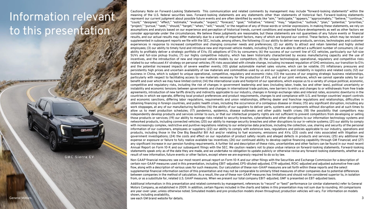 General Motors 3
Information relevant
to this presentation
Cautionary Note on Forward-Looking Statements This communication and related comments by management may include "forward-looking statements" within the
meaning of the U.S. federal securities laws. Forward-looking statements are any statements other than statements of historical fact. Forward-looking statements
represent our current judgment about possible future events and are often identified by words like “aim,” “anticipate,” “appears,” “approximately,” “believe,” “continue,”
“could,” “designed,” “effect,” “estimate,” “evaluate,” “expect,” “forecast,” “goal,” “initiative,” “intend,” “may,” “objective,” “outlook,” “plan,” “potential,” “priorities,”
“project,” “pursue,” “seek,” “should,” “target,” “when,” “will,” “would,” or the negative of any of those words or similar expressions. In making these statements, we rely on
assumptions and analysis based on our experience and perception of historical trends, current conditions and expected future developments as well as other factors we
consider appropriate under the circumstances. We believe these judgments are reasonable, but these statements are not guarantees of any future events or financial
results, and our actual results may differ materially due to a variety of important factors, many of which are beyond our control. These factors, which may be revised or
supplemented in subsequent reports we file with the SEC, include, among others, the following: (1) our ability to deliver new products, services, technologies and customer
experiences in response to increased competition and changing consumer needs and preferences; (2) our ability to attract and retain talented and highly skilled
employees; (3) our ability to timely fund and introduce new and improved vehicle models, including EVs, that are able to attract a sufficient number of consumers; (4) our
ability to profitably deliver a strategic portfolio of EVs; (5) adoptions of EVs by consumers; (6) the success of our current line of ICE vehicles, particularly our full-size
SUVs and full-size pickup trucks; (7) our highly competitive industry, which has been historically characterized by excess manufacturing capacity and the use of
incentives, and the introduction of new and improved vehicle models by our competitors; (8) the unique technological, operational, regulatory and competitive risks
related to our refocused AV strategy on personal vehicles; (9) risks associated with climate change, including increased regulation of GHG emissions, our transition to EVs
and the potential increased impacts of severe weather events; (10) global automobile market sales volume, which can be volatile; (11) inflationary pressures and
persistently high prices and uncertain availability of raw materials and commodities used by us and our suppliers, and instability in logistics and related costs; (12) our
business in China, which is subject to unique operational, competitive, regulatory and economic risks; (13) the success of our ongoing strategic business relationships,
particularly with respect to facilitating access to raw materials necessary for the production of EVs, and of our joint ventures, which we cannot operate solely for our
benefit and over which we may have limited control; (14) the international scale and footprint of our operations, which expose us to a variety of unique political, economic,
competitive and regulatory risks, including the risk of changes in government leadership and laws (including labor, trade, tax and other laws), political uncertainty or
instability and economic tensions between governments and changes in international trade policies, new barriers to entry and changes to or withdrawals from free trade
agreements, introduction of new tariffs directly and indirectly applicable to our industry, changes in foreign exchange rates and interest rates, economic downturns in the
countries in which we operate, differing local product preferences and product requirements, changes to and compliance with U.S. and foreign countries' export controls
and economic sanctions, differing labor regulations, requirements and union relationships, differing dealer and franchise regulations and relationships, difficulties in
obtaining financing in foreign countries, and public health crises, including the occurrence of a contagious disease or illness; (15) any significant disruption, including any
work stoppages, at any of our manufacturing facilities; (16) the ability of our suppliers to deliver parts, systems and components without disruption and at such times to
allow us to meet production schedules; (17) pandemics, epidemics, disease outbreaks and other public health crises; (18) the possibility that competitors may
independently develop products and services similar to ours, or that our intellectual property rights are not sufficient to prevent competitors from developing or selling
those products or services; (19) our ability to manage risks related to security breaches, cyberattacks and other disruptions to our information technology systems and
networked products, including connected vehicles; (20) our ability to manage security breaches and other disruptions to our in-vehicle systems; (21) our ability to comply
with increasingly complex, restrictive and punitive regulations relating to our enterprise data practices, including the collection, use, sharing and security of the personal
information of our customers, employees or suppliers; (22) our ability to comply with extensive laws, regulations and policies applicable to our industry, operations and
products, including those in the One Big Beautiful Bill Act and/or relating to fuel economy, emissions and AVs; (23) costs and risks associated with litigation and
government investigations; (24) the costs and effect on our reputation of product safety recalls and alleged defects in products and services; (25) any additional tax
expense or exposure or failure to fully realize available tax incentives; (26) our continued ability to develop captive financing capability through GM Financial; and (27)
any significant increase in our pension funding requirements. A further list and description of these risks, uncertainties and other factors can be found in our most recent
Annual Report on Form 10-K and our subsequent filings with the SEC. We caution readers not to place undue reliance on forward-looking statements. Forward-looking
statements speak only as of the date they are made, and we undertake no obligation to update publicly or otherwise revise any forward-looking statements, whether as a
result of new information, future events or other factors, except where we are expressly required to do so by law.
Non-GAAP financial measures: see our most recent annual report on Form 10-K and our other filings with the Securities and Exchange Commission for a description of 
certain non-GAAP measures used in this presentation, including EBIT-adjusted, EPS-diluted-adjusted, ETR-adjusted, ROIC-adjusted and adjusted automotive free cash 
flow, along with a description of various uses for such measures. Our calculation of these non-GAAP measures are set forth within these reports and the select 
supplemental financial information section of this presentation and may not be comparable to similarly titled measures of other companies due to potential differences 
between companies in the method of calculation. As a result, the use of these non-GAAP measures has limitations and should not be considered superior to, in isolation 
from, or as a substitute for, related U.S. GAAP measures. When we present our total company EBIT-adjusted, GMF is presented on EBT-adjusted basis. 
Additional information: in this presentation and related comments by management, references to “record” or “best” performance (or similar statements) refer to General 
Motors Company, as established in 2009. In addition, certain figures included in the charts and tables in this presentation may not sum due to rounding. All comparisons 
are year-over-year, unless otherwise noted. Simulated models and pre-production models shown throughout; production vehicles will vary. For information on models 
shown, including availability, 
see each GM brand website for details. 
G M C S i e r r a E V
General Motors