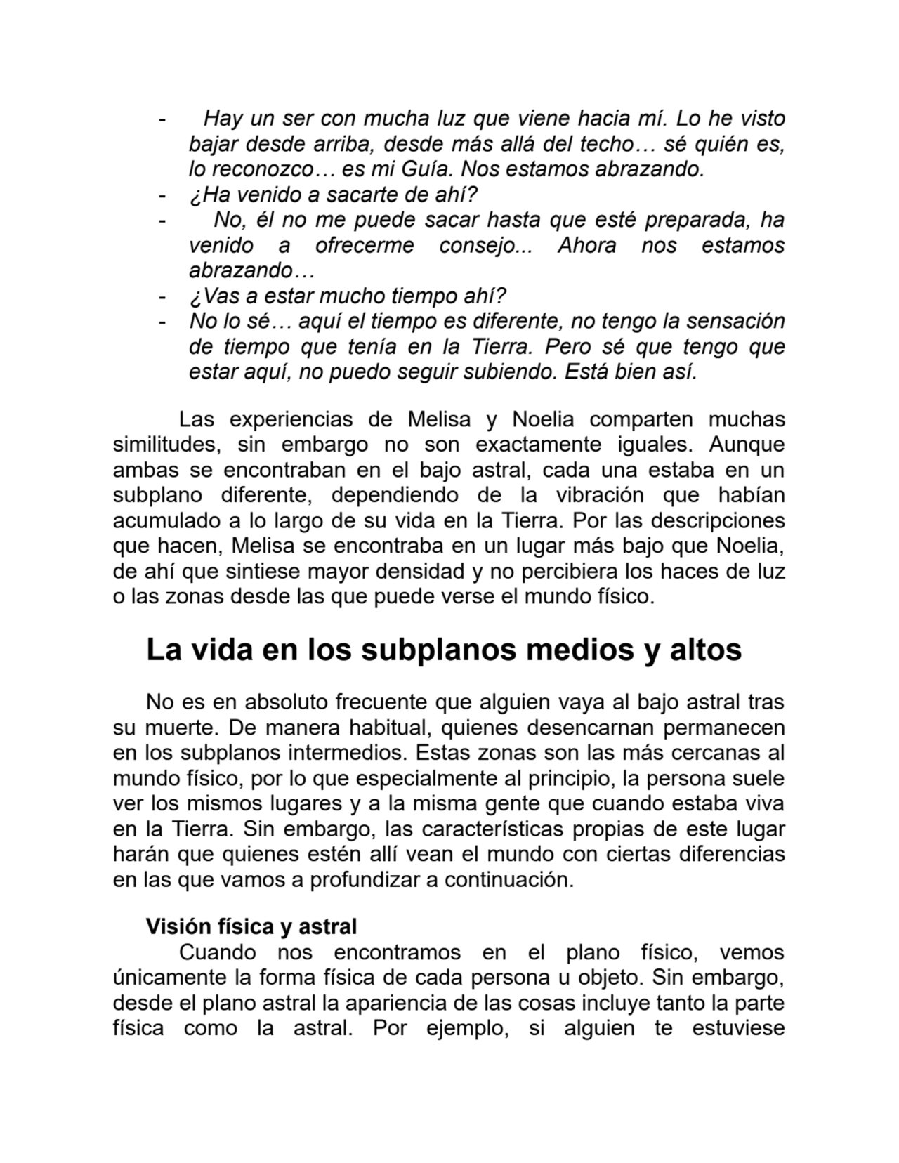 - Hay un ser con mucha luz que viene hacia mí. Lo he visto
bajar desde arriba, desde más allá del techo… sé quién es,
lo reconozco… es mi Guía. Nos estamos abrazando.
- ¿Ha venido a sacarte de ahí?
- No, él no me puede sacar hasta que esté preparada, ha
venido a ofrecerme consejo... Ahora nos estamos
abrazando…
- ¿Vas a estar mucho tiempo ahí?
- No lo sé… aquí el tiempo es diferente, no tengo la sensación
de tiempo que tenía en la Tierra. Pero sé que tengo que
estar aquí, no puedo seguir subiendo. Está bien así.
Las experiencias de Melisa y Noelia comparten muchas
similitudes, sin embargo no son exactamente iguales. Aunque
ambas se encontraban en el bajo astral, cada una estaba en un
subplano diferente, dependiendo de la vibración que habían
acumulado a lo largo de su vida en la Tierra. Por las descripciones
que hacen, Melisa se encontraba en un lugar más bajo que Noelia,
de ahí que sintiese mayor densidad y no percibiera los haces de luz
o las zonas desde las que puede verse el mundo físico.
La vida en los subplanos medios y altos
No es en absoluto frecuente que alguien vaya al bajo astral tras
su muerte. De manera habitual, quienes desencarnan permanecen
en los subplanos intermedios. Estas zonas son las más cercanas al
mundo físico, por lo que especialmente al principio, la persona suele
ver los mismos lugares y a la misma gente que cuando estaba viva
en la Tierra. Sin embargo, las características propias de este lugar
harán que quienes estén allí vean el mundo con ciertas diferencias
en las que vamos a profundizar a continuación.
Visión física y astral
Cuando nos encontramos en el plano físico, vemos
únicamente la forma física de cada persona u objeto. Sin embargo,
desde el plano astral la apariencia de las cosas incluye tanto la parte
física como la astral. Por ejemplo, si alguien te estuviese