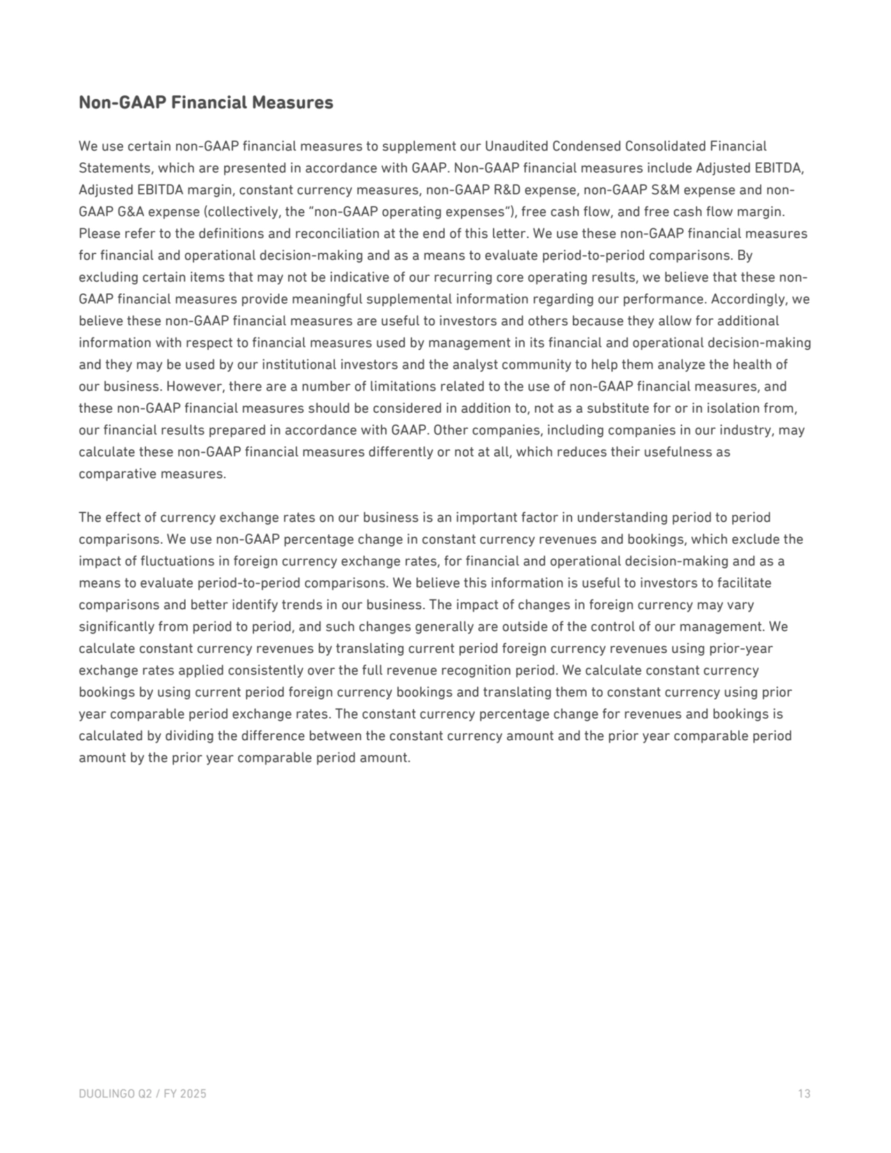 Non-GAAP Financial Measures 
We use certain non-GAAP financial measures to supplement our Unaudited Condensed Consolidated Financial 
Statements, which are presented in accordance with GAAP. Non-GAAP financial measures include Adjusted EBITDA, 
Adjusted EBITDA margin, constant currency measures, non-GAAP R&D expense, non-GAAP S&M expense and nonGAAP G&A expense (collectively, the “non-GAAP operating expenses”), free cash flow, and free cash flow margin. 
Please refer to the definitions and reconciliation at the end of this letter. We use these non-GAAP financial measures 
for financial and operational decision-making and as a means to evaluate period-to-period comparisons. By 
excluding certain items that may not be indicative of our recurring core operating results, we believe that these nonGAAP financial measures provide meaningful supplemental information regarding our performance. Accordingly, we 
believe these non-GAAP financial measures are useful to investors and others because they allow for additional 
information with respect to financial measures used by management in its financial and operational decision-making 
and they may be used by our institutional investors and the analyst community to help them analyze the health of 
our business. However, there are a number of limitations related to the use of non-GAAP financial measures, and 
these non-GAAP financial measures should be considered in addition to, not as a substitute for or in isolation from, 
our financial results prepared in accordance with GAAP. Other companies, including companies in our industry, may 
calculate these non-GAAP financial measures differently or not at all, which reduces their usefulness as 
comparative measures. 
The effect of currency exchange rates on our business is an important factor in understanding period to period 
comparisons. We use non-GAAP percentage change in constant currency revenues and bookings, which exclude the 
impact of fluctuations in foreign currency exchange rates, for financial and operational decision-making and as a 
means to evaluate period-to-period comparisons. We believe this information is useful to investors to facilitate 
comparisons and better identify trends in our business. The impact of changes in foreign currency may vary 
significantly from period to period, and such changes generally are outside of the control of our management. We 
calculate constant currency revenues by translating current period foreign currency revenues using prior-year 
exchange rates applied consistently over the full revenue recognition period. We calculate constant currency 
bookings by using current period foreign currency bookings and translating them to constant currency using prior 
year comparable period exchange rates. The constant currency percentage change for revenues and bookings is 
calculated by dividing the difference between the constant currency amount and the prior year comparable period 
amount by the prior year comparable period amount.
DUOLINGO Q2 / FY 2025 13