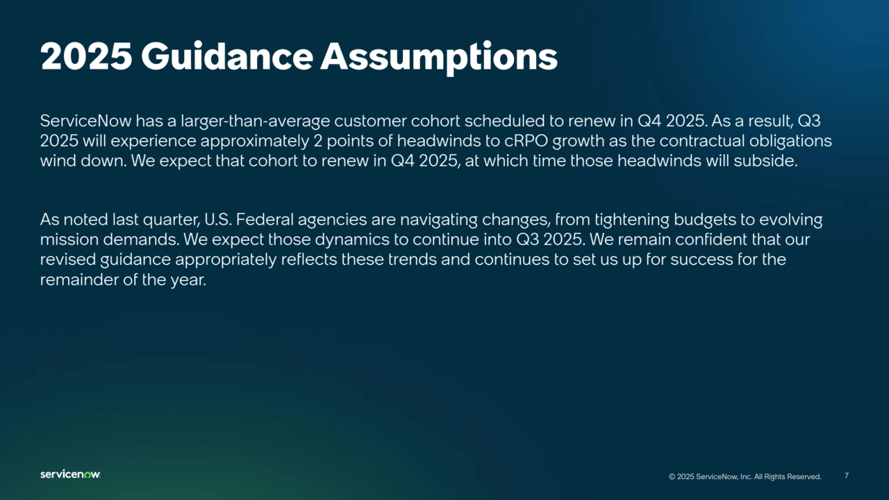 7
© 2025 ServiceNow, Inc. All Rights Reserved. 7
© 2025 ServiceNow, Inc. All Rights Reserved.
2025 Guidance Assumptions
ServiceNow has a larger-than-average customer cohort scheduled to renew in Q4 2025. As a result, Q3 
2025 will experience approximately 2 points of headwinds to cRPO growth as the contractual obligations 
wind down. We expect that cohort to renew in Q4 2025, at which time those headwinds will subside.
As noted last quarter, U.S. Federal agencies are navigating changes, from tightening budgets to evolving 
mission demands. We expect those dynamics to continue into Q3 2025. We remain confident that our 
revised guidance appropriately reflects these trends and continues to set us up for success for the 
remainder of the year.