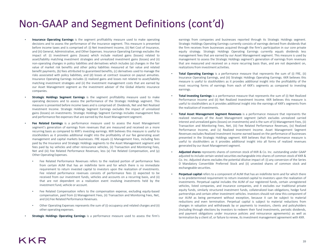 39
Non-GAAP and Segment Definitions (cont’d)
• Insurance Operating Earnings is the segment profitability measure used to make operating
decisions and to assess the performance of the Insurance segment. This measure is presented
before income taxes and is comprised of: (i) Net Investment Income, (ii) Net Cost of Insurance,
and (iii) General, Administrative, and Other Expenses. Insurance Operating Earnings excludes the
impact of: (i) investment gains (losses) which include realized gains (losses) related to
asset/liability matching investment strategies and unrealized investment gains (losses) and (ii)
non-operating changes in policy liabilities and derivatives which includes (a) changes in the fair
value of market risk benefits and other policy liabilities measured at fair value and related
benefit payments, (b) fees attributed to guaranteed benefits, (c) derivatives used to manage the
risks associated with policy liabilities, and (d) losses at contract issuance on payout annuities.
Insurance Operating Earnings includes (i) realized gains and losses not related to asset/liability
matching investment strategies and (ii) the investment management costs that are earned by
our Asset Management segment as the investment adviser of the Global Atlantic insurance
companies.
• Strategic Holdings Segment Earnings is the segment profitability measure used to make
operating decisions and to assess the performance of the Strategic Holdings segment. This
measure is presented before income taxes and is comprised of: Dividends, Net and Net Realized
Investment Income. Strategic Holdings Segment Earnings excludes the impact of unrealized
gains (losses) on investments. Strategic Holdings Segment Earnings includes management fees
and performance fee expenses that are earned by the Asset Managementsegment.
• Fee Related Earnings is a performance measure used to assess the Asset Management
segment’s generation of earnings from revenues that are measured and received on a more
recurring basis as compared to KKR’s investing earnings. KKR believes this measure is useful to
stockholders as it provides additional insight into the profitability of our fee generating asset
management and capital markets businesses. FRE equals (i) Management Fees, including fees
paid by the Insurance and Strategic Holdings segments to the Asset Management segment and
fees paid by Ivy vehicles and other reinsurance vehicles, (ii) Transaction and Monitoring Fees,
Net and (iii) Fee Related Performance Revenues, less (x) Fee Related Compensation, and (y)
Other Operating Expenses.
• Fee Related Performance Revenues refers to the realized portion of performance fees
from certain AUM that has an indefinite term and for which there is no immediate
requirement to return invested capital to investors upon the realization of investments.
Fee related performance revenues consists of performance fees (i) expected to be
received from our investment funds, vehicles and accounts on a recurring basis, and (ii)
that are not dependent on a realization event involving investments held by the
investment fund, vehicle or account.
• Fee Related Compensation refers to the compensation expense, excluding equity-based
compensation, paid from (i) Management Fees, (ii) Transaction and Monitoring Fees, Net,
and (iii) Fee Related Performance Revenues.
• Other Operating Expenses represents the sum of (i) occupancy and related charges and (ii)
other operating expenses.
• Strategic Holdings Operating Earnings is a performance measure used to assess the firm’s
earnings from companies and businesses reported through its Strategic Holdings segment.
Strategic Holdings Operating Earnings currently consists of earnings derived from dividends that
the firm receives from businesses acquired through the firm’s participation in our core private
equity strategy. Strategic Holdings Operating Earnings currently equals dividends less
management fees that are earned by our Asset Management segment. This measure is used by
management to assess the Strategic Holdings segment’s generation of earnings from revenues
that are measured and received on a more recurring basis than, and are not dependent on,
realizationsfrom investment activities.
• Total Operating Earnings is a performance measure that represents the sum of (i) FRE, (ii)
Insurance Operating Earnings, and (iii) Strategic Holdings Operating Earnings. KKR believes this
measure is useful to stockholders as it provides additional insight into the profitability of the
most recurring forms of earnings from each of KKR’s segments as compared to investing
earnings.
• Total Investing Earnings is a performance measure that represents the sum of (i) Net Realized
Performance Income and (ii) Net Realized Investment Income. KKR believes this measure is
useful to stockholders as it provides additional insight into the earnings of KKR’s segments from
the realization of investments.
• Total Asset Management Segment Revenues is a performance measure that represents the
realized revenues of the Asset Management segment (which excludes unrealized carried
interest and unrealized gains (losses) on investments) and is the sum of (i) Management Fees, (ii)
Transaction and Monitoring Fees, Net, (iii) Fee Related Performance Revenues, (iv) Realized
Performance Income, and (v) Realized Investment Income. Asset Management Segment
Revenues excludes Realized Investment Income earned based on the performance of businesses
presented in the Strategic Holdings segment. KKR believes that this performance measure is
useful to stockholders as it provides additional insight into all forms of realized revenues
generated by our Asset Managementsegment.
• Adjusted shares represents shares of common stock of KKR & Co. Inc. outstanding under GAAP
adjusted to include certain vested securities exchangeable into shares of common stock of KKR &
Co. Inc. Adjusted shares excludes the potential dilutive impact of: (i) any conversion of the Series
D Mandatory Convertible Preferred Stock and (ii) unvested shares of common stock and
exchangeable securities.
• Perpetual capital refers to a component of AUM that has an indefinite term and for which there
is no predetermined requirement to return invested capital to investors upon the realization of
investments. Perpetual capital includes the AUM of our registered funds, certain unregistered
vehicles, listed companies, and insurance companies, and it excludes our traditional private
equity funds, similarly structured investment funds, collateralized loan obligations, hedge fund
partnerships and certain other investment vehicles. Investors should not view this component of
our AUM as being permanent without exception, because it can be subject to material
reductions and even termination. Perpetual capital is subject to material reductions from
changes in valuation and withdrawals by or payments to investors, clients and policyholders
(including through elections by investors to redeem their fund investments, periodic dividends,
and payment obligations under insurance policies and reinsurance agreements) as well as
termination by a client of, or failure to renew, its investment management agreement with KKR.