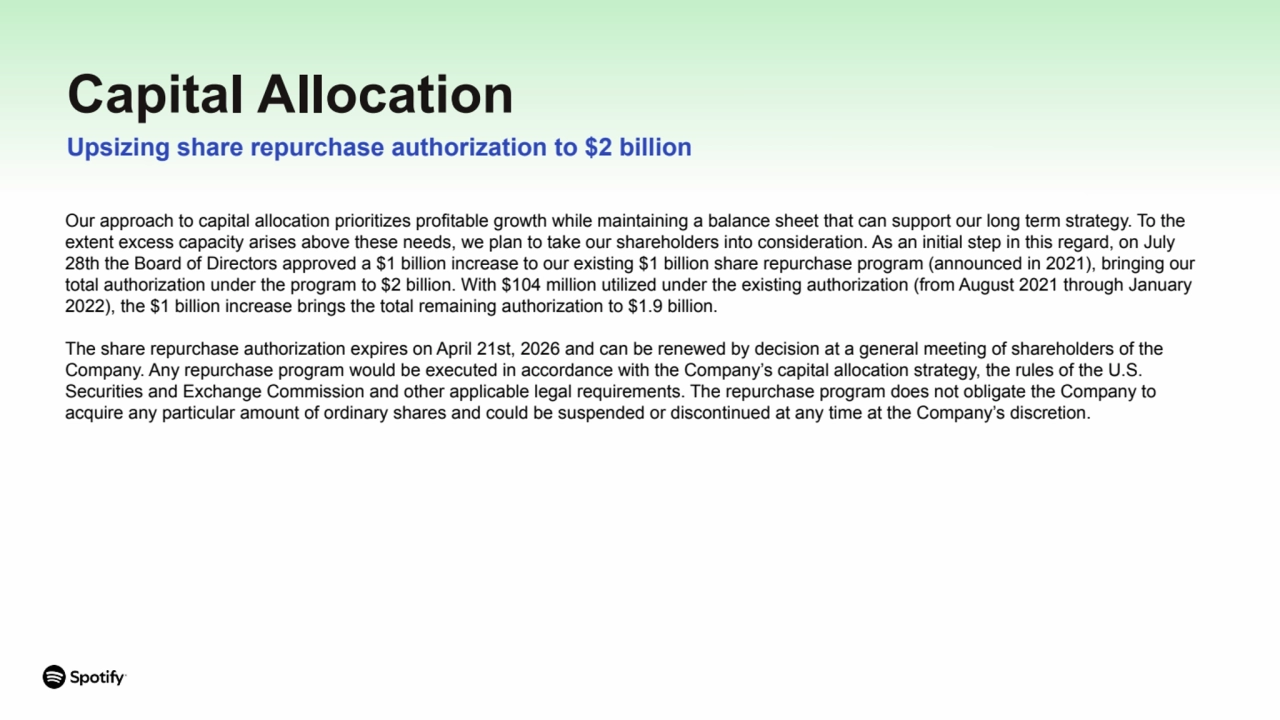 Capital Allocation
Upsizing share repurchase authorization to $2 billion
Our approach to capital allocation prioritizes profitable growth while maintaining a balance sheet that can support our long term strategy. To the
extent excess capacity arises above these needs, we plan to take our shareholders into consideration. As an initial step in this regard, on July
28th the Board of Directors approved a $1 billion increase to our existing $1 billion share repurchase program (announced in 2021), bringing our
total authorization under the program to $2 billion. With $104 million utilized under the existing authorization (from August 2021 through January
2022), the $1 billion increase brings the total remaining authorization to $1.9 billion.
The share repurchase authorization expires on April 21st, 2026 and can be renewed by decision at a general meeting of shareholders of the
Company. Any repurchase program would be executed in accordance with the Company’s capital allocation strategy, the rules of the U.S.
Securities and Exchange Commission and other applicable legal requirements. The repurchase program does not obligate the Company to
acquire any particular amount of ordinary shares and could be suspended or discontinued at any time at the Company’s discretion.