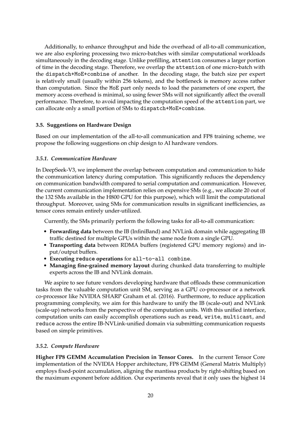 Additionally, to enhance throughput and hide the overhead of all-to-all communication,
we are also exploring processing two micro-batches with similar computational workloads
simultaneously in the decoding stage. Unlike prefilling, attention consumes a larger portion
of time in the decoding stage. Therefore, we overlap the attention of one micro-batch with
the dispatch+MoE+combine of another. In the decoding stage, the batch size per expert
is relatively small (usually within 256 tokens), and the bottleneck is memory access rather
than computation. Since the MoE part only needs to load the parameters of one expert, the
memory access overhead is minimal, so using fewer SMs will not significantly affect the overall
performance. Therefore, to avoid impacting the computation speed of the attention part, we
can allocate only a small portion of SMs to dispatch+MoE+combine.
3.5. Suggestions on Hardware Design
Based on our implementation of the all-to-all communication and FP8 training scheme, we
propose the following suggestions on chip design to AI hardware vendors.
3.5.1. Communication Hardware
In DeepSeek-V3, we implement the overlap between computation and communication to hide
the communication latency during computation. This significantly reduces the dependency
on communication bandwidth compared to serial computation and communication. However,
the current communication implementation relies on expensive SMs (e.g., we allocate 20 out of
the 132 SMs available in the H800 GPU for this purpose), which will limit the computational
throughput. Moreover, using SMs for communication results in significant inefficiencies, as
tensor cores remain entirely under-utilized.
Currently, the SMs primarily perform the following tasks for all-to-all communication:
• Forwarding data between the IB (InfiniBand) and NVLink domain while aggregating IB
traffic destined for multiple GPUs within the same node from a single GPU.
• Transporting data between RDMA buffers (registered GPU memory regions) and input/output buffers.
• Executing reduce operations for all-to-all combine.
• Managing fine-grained memory layout during chunked data transferring to multiple
experts across the IB and NVLink domain.
We aspire to see future vendors developing hardware that offloads these communication
tasks from the valuable computation unit SM, serving as a GPU co-processor or a network
co-processor like NVIDIA SHARP Graham et al. (2016). Furthermore, to reduce application
programming complexity, we aim for this hardware to unify the IB (scale-out) and NVLink
(scale-up) networks from the perspective of the computation units. With this unified interface,
computation units can easily accomplish operations such as read, write, multicast, and
reduce across the entire IB-NVLink-unified domain via submitting communication requests
based on simple primitives.
3.5.2. Compute Hardware
Higher FP8 GEMM Accumulation Precision in Tensor Cores. In the current Tensor Core
implementation of the NVIDIA Hopper architecture, FP8 GEMM (General Matrix Multiply)
employs fixed-point accumulation, aligning the mantissa products by right-shifting based on
the maximum exponent before addition. Our experiments reveal that it only uses the highest 14
20