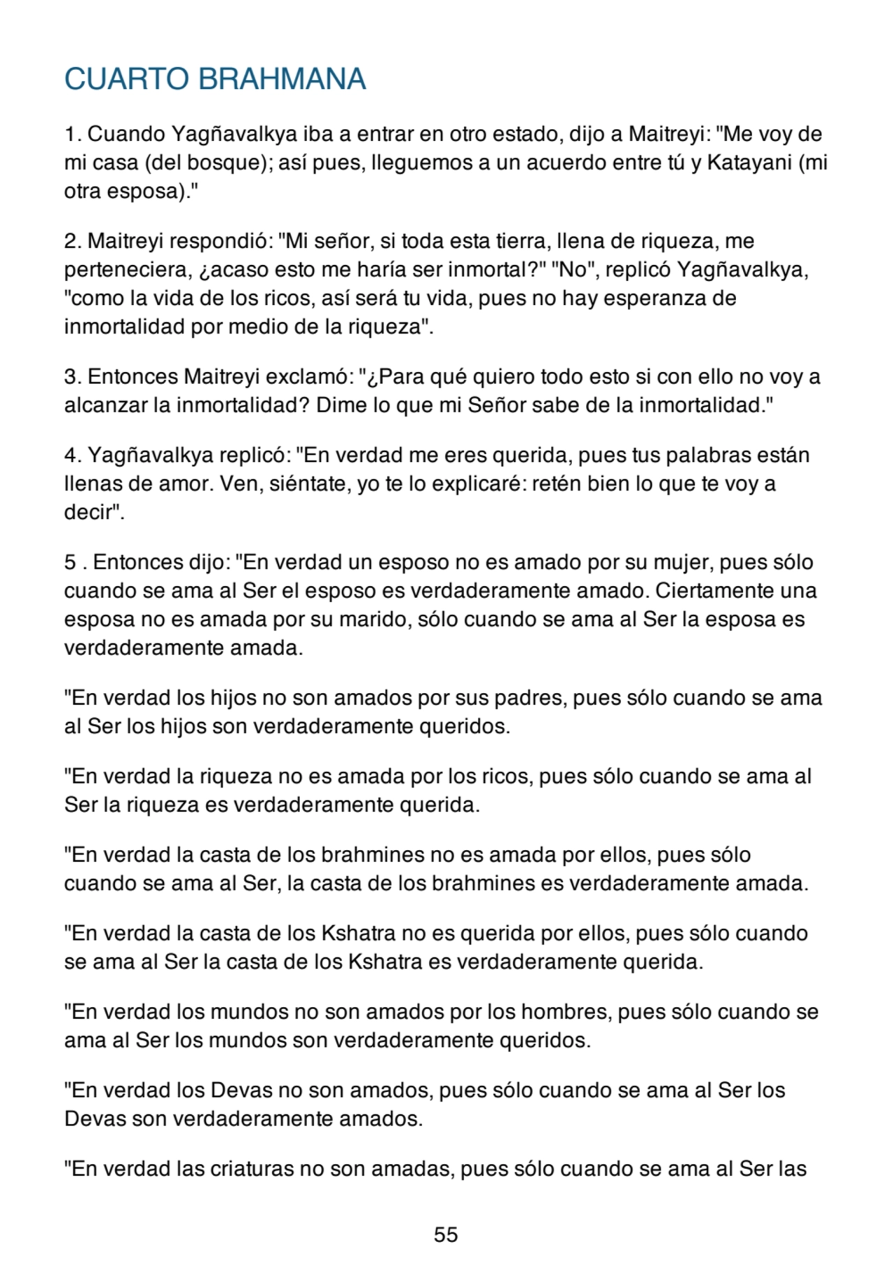 CUARTO BRAHMANA
1. Cuando Yagñavalkya iba a entrar en otro estado, dijo a Maitreyi: "Me voy de
mi casa (del bosque); así pues, lleguemos a un acuerdo entre tú y Katayani (mi
otra esposa)."
2. Maitreyi respondió: "Mi señor, si toda esta tierra, llena de riqueza, me
perteneciera, ¿acaso esto me haría ser inmortal?" "No", replicó Yagñavalkya,
"como la vida de los ricos, así será tu vida, pues no hay esperanza de
inmortalidad por medio de la riqueza".
3. Entonces Maitreyi exclamó: "¿Para qué quiero todo esto si con ello no voy a
alcanzar la inmortalidad? Dime lo que mi Señor sabe de la inmortalidad."
4. Yagñavalkya replicó: "En verdad me eres querida, pues tus palabras están
llenas de amor. Ven, siéntate, yo te lo explicaré: retén bien lo que te voy a
decir".
5 . Entonces dijo: "En verdad un esposo no es amado por su mujer, pues sólo
cuando se ama al Ser el esposo es verdaderamente amado. Ciertamente una
esposa no es amada por su marido, sólo cuando se ama al Ser la esposa es
verdaderamente amada.
"En verdad los hijos no son amados por sus padres, pues sólo cuando se ama
al Ser los hijos son verdaderamente queridos.
"En verdad la riqueza no es amada por los ricos, pues sólo cuando se ama al
Ser la riqueza es verdaderamente querida.
"En verdad la casta de los brahmines no es amada por ellos, pues sólo
cuando se ama al Ser, la casta de los brahmines es verdaderamente amada.
"En verdad la casta de los Kshatra no es querida por ellos, pues sólo cuando
se ama al Ser la casta de los Kshatra es verdaderamente querida.
"En verdad los mundos no son amados por los hombres, pues sólo cuando se
ama al Ser los mundos son verdaderamente queridos.
"En verdad los Devas no son amados, pues sólo cuando se ama al Ser los
Devas son verdaderamente amados.
"En verdad las criaturas no son amadas, pues sólo cuando se ama al Ser las
55