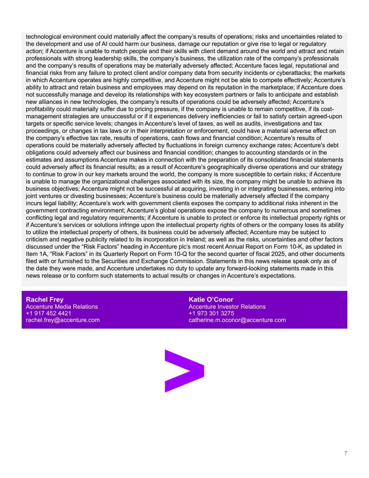 technological environment could materially affect the company’s results of operations; risks and uncertainties related to 
the development and use of AI could harm our business, damage our reputation or give rise to legal or regulatory 
action; if Accenture is unable to match people and their skills with client demand around the world and attract and retain 
professionals with strong leadership skills, the company’s business, the utilization rate of the company’s professionals 
and the company’s results of operations may be materially adversely affected; Accenture faces legal, reputational and 
financial risks from any failure to protect client and/or company data from security incidents or cyberattacks; the markets 
in which Accenture operates are highly competitive, and Accenture might not be able to compete effectively; Accenture’s 
ability to attract and retain business and employees may depend on its reputation in the marketplace; if Accenture does 
not successfully manage and develop its relationships with key ecosystem partners or fails to anticipate and establish 
new alliances in new technologies, the company’s results of operations could be adversely affected; Accenture’s 
profitability could materially suffer due to pricing pressure, if the company is unable to remain competitive, if its costmanagement strategies are unsuccessful or if it experiences delivery inefficiencies or fail to satisfy certain agreed-upon 
targets or specific service levels; changes in Accenture’s level of taxes, as well as audits, investigations and tax 
proceedings, or changes in tax laws or in their interpretation or enforcement, could have a material adverse effect on 
the company’s effective tax rate, results of operations, cash flows and financial condition; Accenture’s results of 
operations could be materially adversely affected by fluctuations in foreign currency exchange rates; Accenture's debt 
obligations could adversely affect our business and financial condition; changes to accounting standards or in the 
estimates and assumptions Accenture makes in connection with the preparation of its consolidated financial statements 
could adversely affect its financial results; as a result of Accenture’s geographically diverse operations and our strategy 
to continue to grow in our key markets around the world, the company is more susceptible to certain risks; if Accenture 
is unable to manage the organizational challenges associated with its size, the company might be unable to achieve its 
business objectives; Accenture might not be successful at acquiring, investing in or integrating businesses, entering into 
joint ventures or divesting businesses; Accenture’s business could be materially adversely affected if the company 
incurs legal liability; Accenture’s work with government clients exposes the company to additional risks inherent in the 
government contracting environment; Accenture’s global operations expose the company to numerous and sometimes 
conflicting legal and regulatory requirements; if Accenture is unable to protect or enforce its intellectual property rights or 
if Accenture’s services or solutions infringe upon the intellectual property rights of others or the company loses its ability 
to utilize the intellectual property of others, its business could be adversely affected; Accenture may be subject to 
criticism and negative publicity related to its incorporation in Ireland; as well as the risks, uncertainties and other factors 
discussed under the “Risk Factors” heading in Accenture plc’s most recent Annual Report on Form 10-K, as updated in 
Item 1A, “Risk Factors” in its Quarterly Report on Form 10-Q for the second quarter of fiscal 2025, and other documents 
filed with or furnished to the Securities and Exchange Commission. Statements in this news release speak only as of 
the date they were made, and Accenture undertakes no duty to update any forward-looking statements made in this 
news release or to conform such statements to actual results or changes in Accenture’s expectations.
Rachel Frey
Accenture Media Relations
+1 917 452 4421
rachel.frey@accenture.com
Katie O’Conor
Accenture Investor Relations
+1 973 301 3275
catherine.m.oconor@accenture.com
7