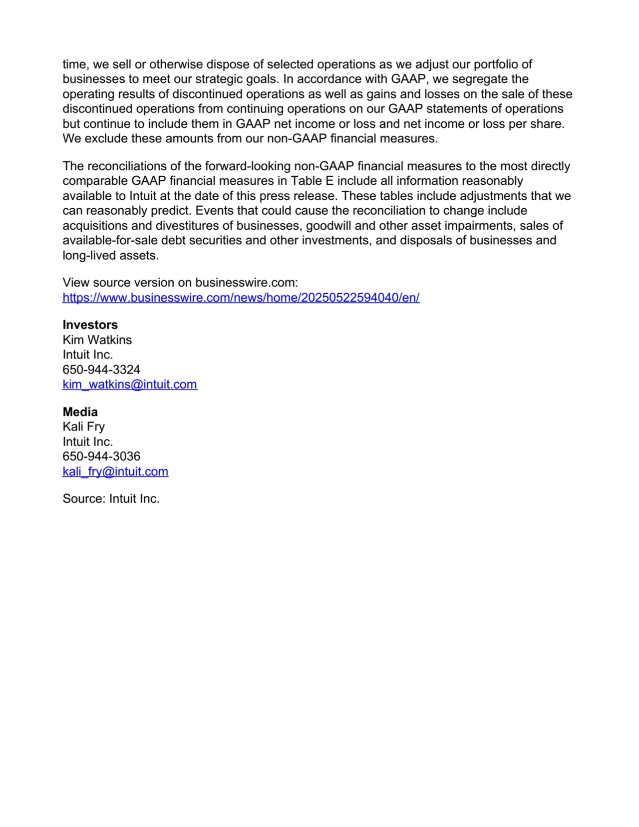 time, we sell or otherwise dispose of selected operations as we adjust our portfolio of
businesses to meet our strategic goals. In accordance with GAAP, we segregate the
operating results of discontinued operations as well as gains and losses on the sale of these
discontinued operations from continuing operations on our GAAP statements of operations
but continue to include them in GAAP net income or loss and net income or loss per share.
We exclude these amounts from our non-GAAP financial measures.
The reconciliations of the forward-looking non-GAAP financial measures to the most directly
comparable GAAP financial measures in Table E include all information reasonably
available to Intuit at the date of this press release. These tables include adjustments that we
can reasonably predict. Events that could cause the reconciliation to change include
acquisitions and divestitures of businesses, goodwill and other asset impairments, sales of
available-for-sale debt securities and other investments, and disposals of businesses and
long-lived assets.
View source version on businesswire.com:
https://www.businesswire.com/news/home/20250522594040/en/
Investors
Kim Watkins
Intuit Inc.
650-944-3324
kim_watkins@intuit.com
Media
Kali Fry
Intuit Inc.
650-944-3036
kali_fry@intuit.com
Source: Intuit Inc.