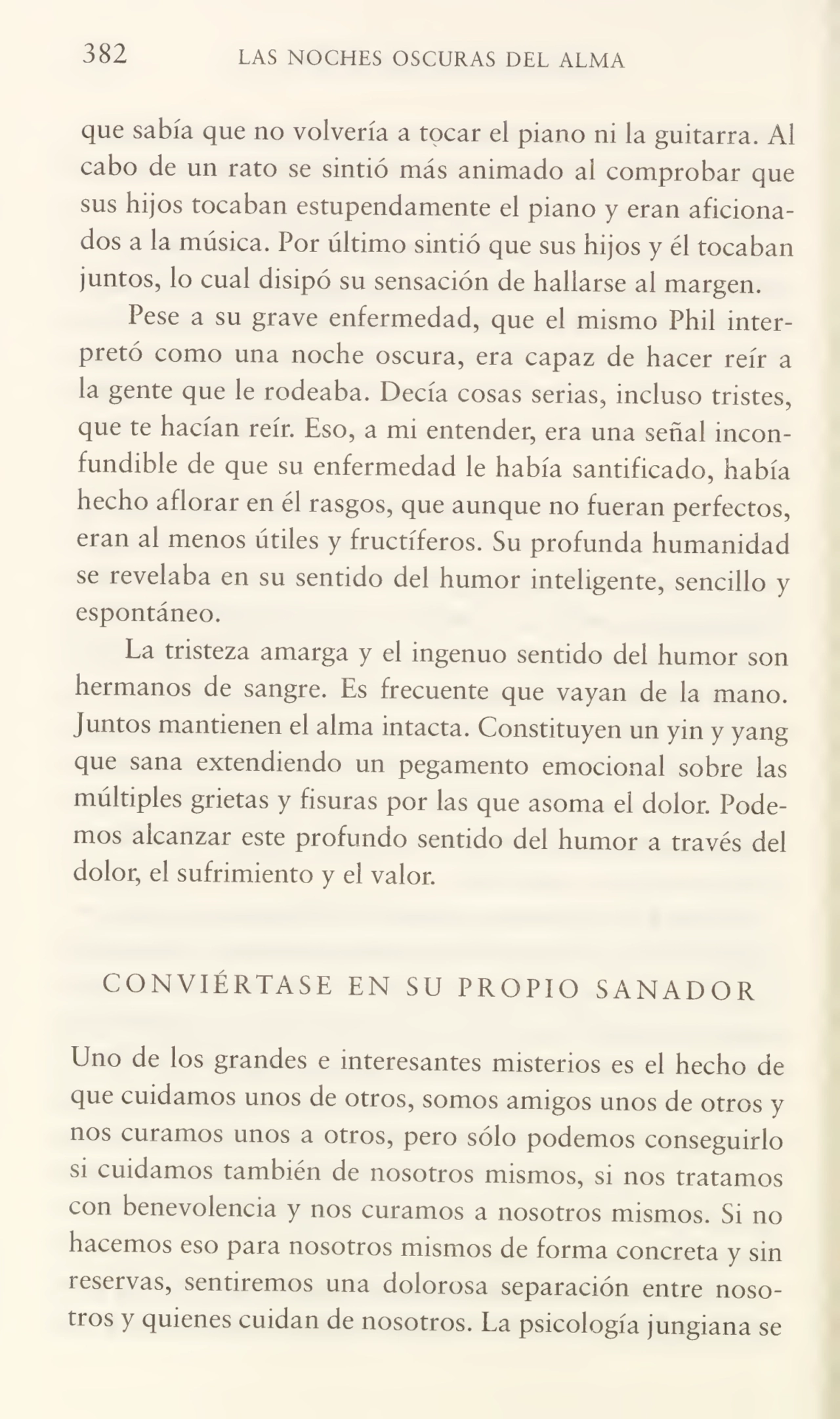 382 LAS NOCHES OSCURAS DEL ALMA
que sabía que no volvería a tocar el piano ni la guitarra. Ai
cabo de un rato se sintió más animado al comprobar que
sus hijos tocaban estupendamente el piano y eran aficiona¬
dos a la música. Por último sintió que sus hijos y él tocaban
juntos, lo cual disipó su sensación de hallarse al margen.
Pese a su grave enfermedad, que el mismo Phii inter¬
pretó como una noche oscura, era capaz de hacer reír a
la gente que le rodeaba. Decía cosas serias, incluso tristes,
que te hacían reír. Eso, a mi entender, era una señal incon¬
fundible de que su enfermedad le había santificado, había
hecho aflorar en él rasgos, que aunque no fueran perfectos,
eran al menos útiles y fructíferos. Su profunda humanidad
se revelaba en su sentido del humor inteligente, sencillo y
espontáneo.
La tristeza amarga y el ingenuo sentido del humor son
hermanos de sangre. Es frecuente que vayan de la mano.
Juntos mantienen el alma intacta. Constituyen un yin y yang
que sana extendiendo un pegamento emocional sobre las
múltiples grietas y fisuras por las que asoma el dolor. Pode¬
mos alcanzar este profundo sentido del humor a través del
dolor, el sufrimiento y el valor.
CONVIÉRTASE EN SU PROPIO SANADOR
Uno de los grandes e interesantes misterios es el hecho de
que cuidamos unos de otros, somos amigos unos de otros y
nos curamos unos a otros, pero sólo podemos conseguirlo
si cuidamos también de nosotros mismos, si nos tratamos
con benevolencia y nos curamos a nosotros mismos. Si no
hacemos eso para nosotros mismos de forma concreta y sin
reservas, sentiremos una dolorosa separación entre noso¬
tros y quienes cuidan de nosotros. La psicología jungiana se