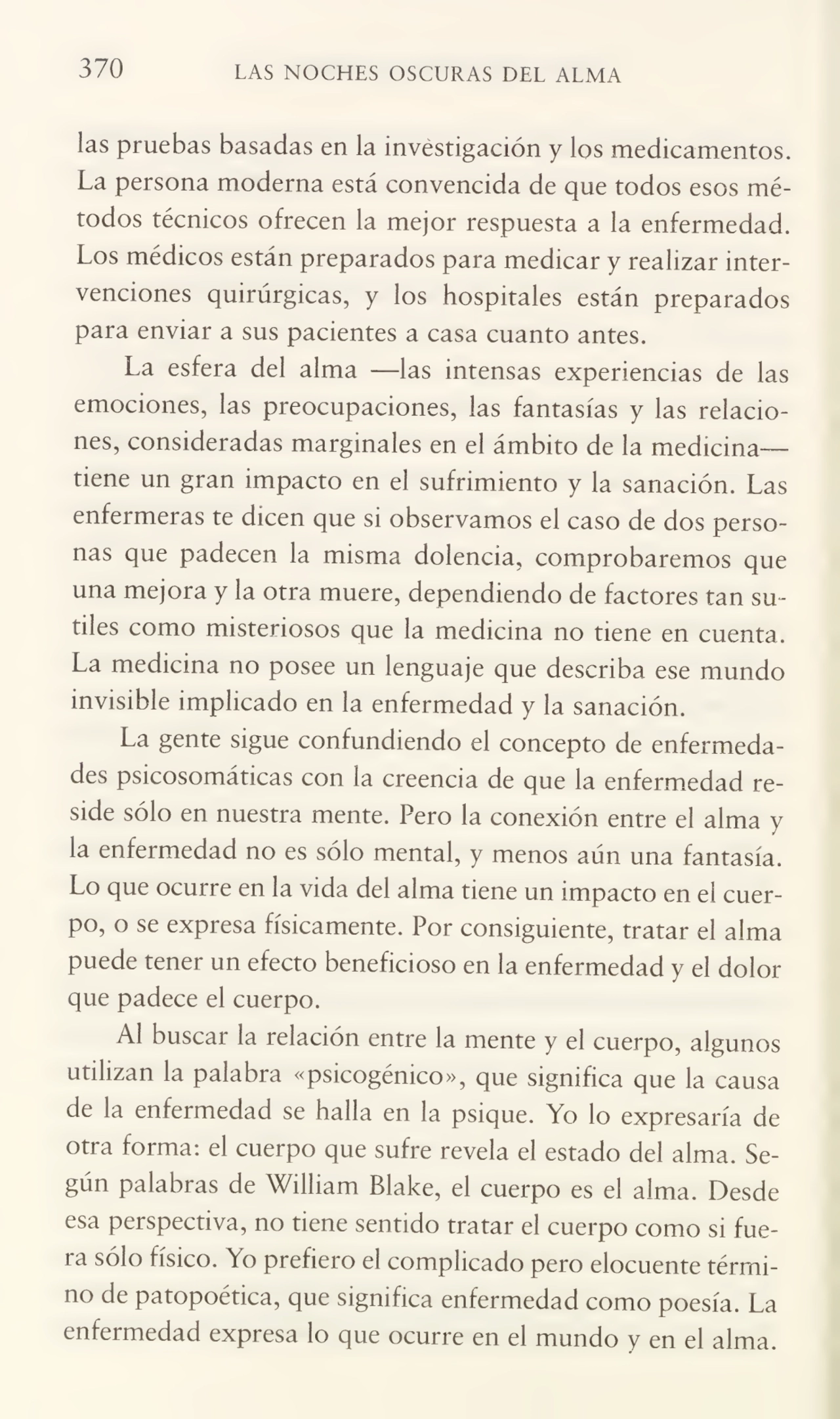 370 LAS NOCHES OSCURAS DEL ALMA
las pruebas basadas en la investigación y los medicamentos.
La persona moderna está convencida de que todos esos mé¬
todos técnicos ofrecen la mejor respuesta a la enfermedad.
Los médicos están preparados para medicar y realizar inter¬
venciones quirúrgicas, y los hospitales están preparados
para enviar a sus pacientes a casa cuanto antes.
La esfera del alma —las intensas experiencias de las
emociones, las preocupaciones, las fantasías y las relacio¬
nes, consideradas marginales en el ámbito de la medicinatiene un gran impacto en el sufrimiento y la sanación. Las
enfermeras te dicen que si observamos el caso de dos perso¬
nas que padecen la misma dolencia, comprobaremos que
una mejora y la otra muere, dependiendo de factores tan su¬
tiles como misteriosos que la medicina no tiene en cuenta.
La medicina no posee un lenguaje que describa ese mundo
invisible implicado en la enfermedad y la sanación.
La gente sigue confundiendo el concepto de enfermeda¬
des psicosomáticas con la creencia de que la enfermedad re¬
side sólo en nuestra mente. Pero la conexión entre el alma y
la enfermedad no es sólo mental, y menos aún una fantasía.
Lo que ocurre en la vida del alma tiene un impacto en el cuer¬
po, o se expresa físicamente. Por consiguiente, tratar el alma
puede tener un efecto beneficioso en la enfermedad y el dolor
que padece el cuerpo.
Al buscar la relación entre la mente y el cuerpo, algunos
utilizan la palabra «psicogénico», que significa que la causa
de la enfermedad se halla en la psique. Yo lo expresaría de
otra forma: el cuerpo que sufre revela el estado del alma. Se¬
gún palabras de Wilíiam Blake, el cuerpo es el alma. Desde
esa perspectiva, no tiene sentido tratar el cuerpo como si fue¬
ra sólo físico. Yo prefiero el complicado pero elocuente térmi¬
no de patopoética, que significa enfermedad como poesía. La
enfermedad expresa lo que ocurre en el mundo y en el alma.