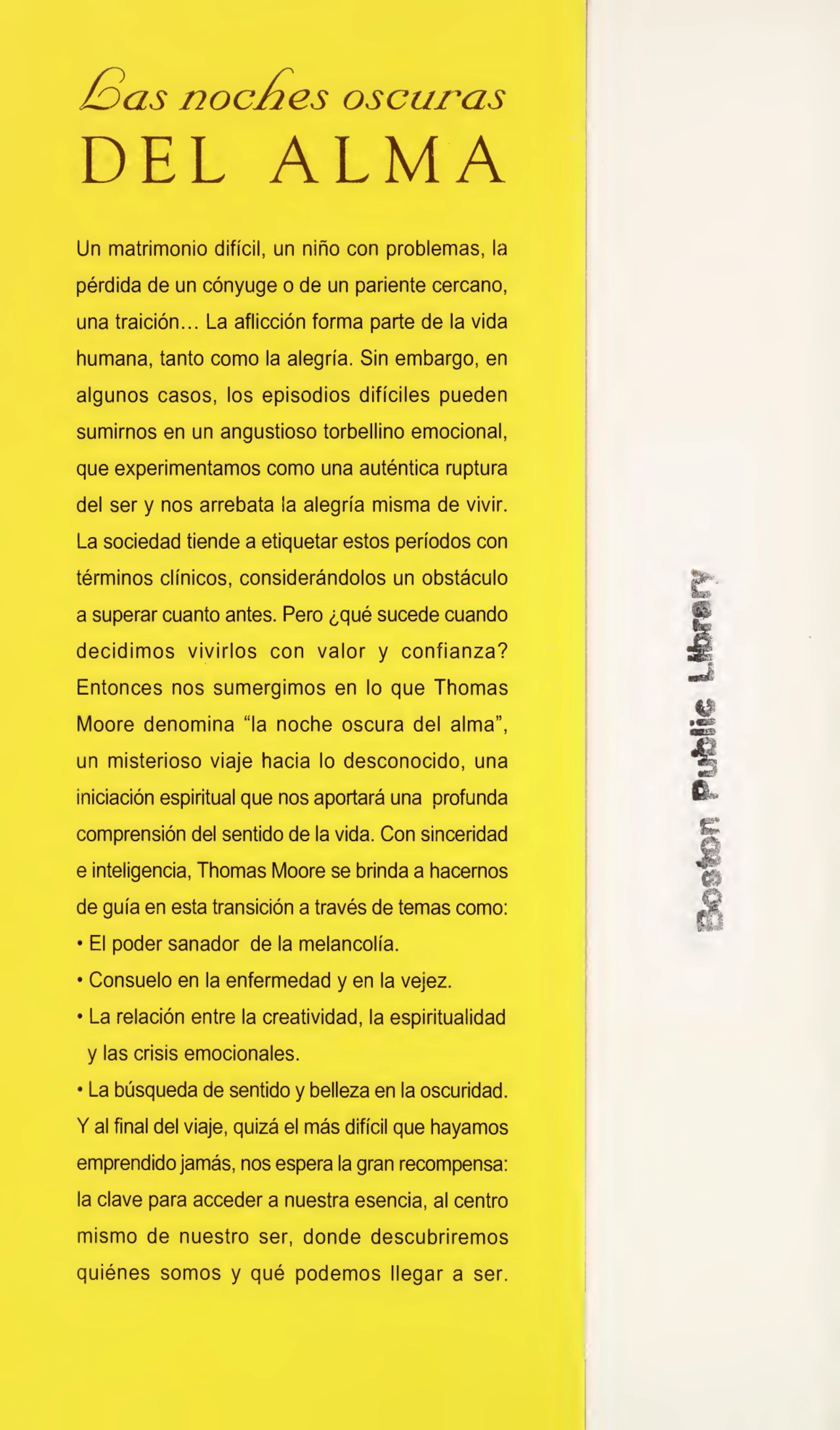 has noches oscuras
DEL ALMA
Un matrimonio difícil, un niño con problemas, la
pérdida de un cónyuge o de un pariente cercano,
una traición... La aflicción forma parte de la vida
humana, tanto como la alegría. Sin embargo, en
algunos casos, los episodios difíciles pueden
sumirnos en un angustioso torbellino emocional,
que experimentamos como una auténtica ruptura
del ser y nos arrebata la alegría misma de vivir.
La sociedad tiende a etiquetar estos períodos con
términos clínicos, considerándolos un obstáculo
a superar cuanto antes. Pero ¿qué sucede cuando
decidimos vivirlos con valor y confianza?
Entonces nos sumergimos en lo que Thomas
Moore denomina “la noche oscura del alma”,
un misterioso viaje hacia lo desconocido, una
iniciación espiritual que nos aportará una profunda
comprensión del sentido de la vida. Con sinceridad
e inteligencia, Thomas Moore se brinda a hacernos
de guía en esta transición a través de temas como:
• El poder sanador de la melancolía.
• Consuelo en la enfermedad y en la vejez.
• La relación entre la creatividad, la espiritualidad
y las crisis emocionales.
• La búsqueda de sentido y belleza en la oscuridad.
Y al final del viaje, quizá el más difícil que hayamos
emprendido jamás, nos espera la gran recompensa:
la clave para acceder a nuestra esencia, al centro
mismo de nuestro ser, donde descubriremos
quiénes somos y qué podemos llegar a ser.
Boston Pufelse Uforary