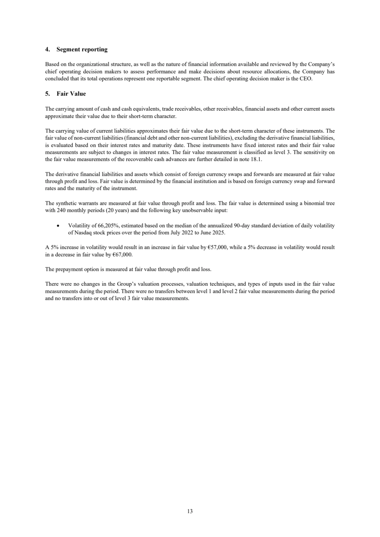 13
4. Segment reporting
Based on the organizational structure, as well as the nature of financial information available and reviewed by the Company’s
chief operating decision makers to assess performance and make decisions about resource allocations, the Company has 
concluded that its total operations represent one reportable segment. The chief operating decision maker is the CEO.
5. Fair Value
The carrying amount of cash and cash equivalents, trade receivables, other receivables, financial assets and other current assets 
approximate their value due to their short-term character. 
The carrying value of current liabilities approximates their fair value due to the short-term character of these instruments. The 
fair value of non-current liabilities (financial debt and other non-current liabilities), excluding the derivative financial liabilities, 
is evaluated based on their interest rates and maturity date. These instruments have fixed interest rates and their fair value 
measurements are subject to changes in interest rates. The fair value measurement is classified as level 3. The sensitivity on 
the fair value measurements of the recoverable cash advances are further detailed in note 18.1. 
The derivative financial liabilities and assets which consist of foreign currency swaps and forwards are measured at fair value 
through profit and loss. Fair value is determined by the financial institution and is based on foreign currency swap and forward
rates and the maturity of the instrument. 
The synthetic warrants are measured at fair value through profit and loss. The fair value is determined using a binomial tree
with 240 monthly periods (20 years) and the following key unobservable input:
• Volatility of 66,205%, estimated based on the median of the annualized 90-day standard deviation of daily volatility 
of Nasdaq stock prices over the period from July 2022 to June 2025.
A 5% increase in volatility would result in an increase in fair value by €57,000, while a 5% decrease in volatility would result 
in a decrease in fair value by €67,000.
The prepayment option is measured at fair value through profit and loss.
There were no changes in the Group’s valuation processes, valuation techniques, and types of inputs used in the fair value 
measurements during the period. There were no transfers between level 1 and level 2 fair value measurements during the period
and no transfers into or out of level 3 fair value measurements.