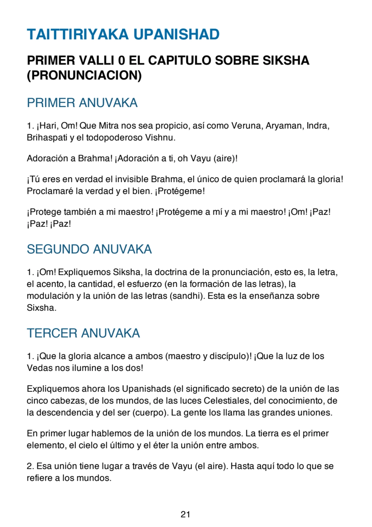 TAITTIRIYAKA UPANISHAD
PRIMER VALLI 0 EL CAPITULO SOBRE SIKSHA
(PRONUNCIACION)
PRIMER ANUVAKA
1. ¡Hari, Om! Que Mitra nos sea propicio, así como Veruna, Aryaman, Indra,
Brihaspati y el todopoderoso Vishnu.
Adoración a Brahma! ¡Adoración a ti, oh Vayu (aire)!
¡Tú eres en verdad el invisible Brahma, el único de quien proclamará la gloria!
Proclamaré la verdad y el bien. ¡Protégeme!
¡Protege también a mi maestro! ¡Protégeme a mí y a mi maestro! ¡Om! ¡Paz!
¡Paz! ¡Paz!
SEGUNDO ANUVAKA
1. ¡Om! Expliquemos Siksha, la doctrina de la pronunciación, esto es, la letra,
el acento, la cantidad, el esfuerzo (en la formación de las letras), la
modulación y la unión de las letras (sandhi). Esta es la enseñanza sobre
Sixsha.
TERCER ANUVAKA
1. ¡Que la gloria alcance a ambos (maestro y discípulo)! ¡Que la luz de los
Vedas nos ilumine a los dos!
Expliquemos ahora los Upanishads (el significado secreto) de la unión de las
cinco cabezas, de los mundos, de las luces Celestiales, del conocimiento, de
la descendencia y del ser (cuerpo). La gente los llama las grandes uniones.
En primer lugar hablemos de la unión de los mundos. La tierra es el primer
elemento, el cielo el último y el éter la unión entre ambos.
2. Esa unión tiene lugar a través de Vayu (el aire). Hasta aquí todo lo que se
refiere a los mundos.
21