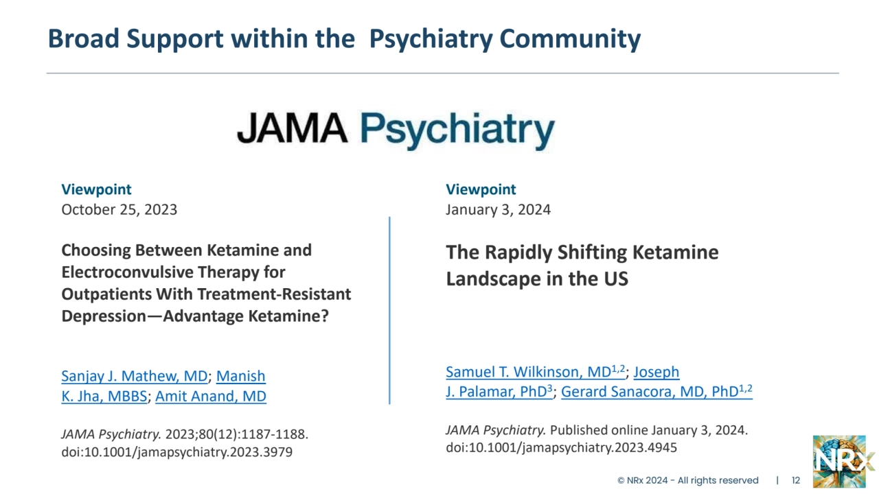© NRx 2024 - All rights reserved | 12
Broad Support within the Psychiatry Community
Viewpoint
October 25, 2023
Choosing Between Ketamine and 
Electroconvulsive Therapy for 
Outpatients With Treatment-Resistant 
Depression—Advantage Ketamine?
Sanjay J. Mathew, MD; Manish 
K. Jha, MBBS; Amit Anand, MD
JAMA Psychiatry. 2023;80(12):1187-1188. 
doi:10.1001/jamapsychiatry.2023.3979
Viewpoint
January 3, 2024
The Rapidly Shifting Ketamine
Landscape in the US
Samuel T. Wilkinson, MD1,2; Joseph 
J. Palamar, PhD3; Gerard Sanacora, MD, PhD1,2
JAMA Psychiatry. Published online January 3, 2024. 
doi:10.1001/jamapsychiatry.2023.4945
