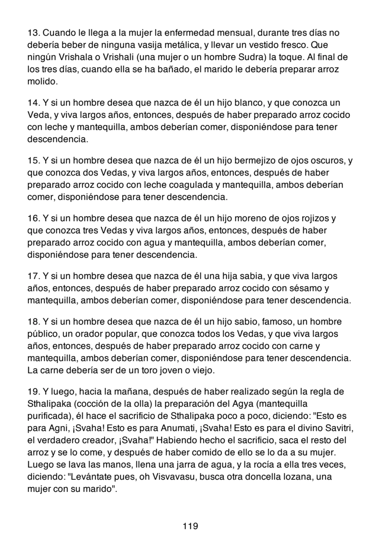 13. Cuando le llega a la mujer la enfermedad mensual, durante tres días no
debería beber de ninguna vasija metálica, y llevar un vestido fresco. Que
ningún Vrishala o Vrishali (una mujer o un hombre Sudra) la toque. Al final de
los tres días, cuando ella se ha bañado, el marido le debería preparar arroz
molido.
14. Y si un hombre desea que nazca de él un hijo blanco, y que conozca un
Veda, y viva largos años, entonces, después de haber preparado arroz cocido
con leche y mantequilla, ambos deberían comer, disponiéndose para tener
descendencia.
15. Y si un hombre desea que nazca de él un hijo bermejizo de ojos oscuros, y
que conozca dos Vedas, y viva largos años, entonces, después de haber
preparado arroz cocido con leche coagulada y mantequilla, ambos deberían
comer, disponiéndose para tener descendencia.
16. Y si un hombre desea que nazca de él un hijo moreno de ojos rojizos y
que conozca tres Vedas y viva largos años, entonces, después de haber
preparado arroz cocido con agua y mantequilla, ambos deberían comer,
disponiéndose para tener descendencia.
17. Y si un hombre desea que nazca de él una hija sabia, y que viva largos
años, entonces, después de haber preparado arroz cocido con sésamo y
mantequilla, ambos deberían comer, disponiéndose para tener descendencia.
18. Y si un hombre desea que nazca de él un hijo sabio, famoso, un hombre
público, un orador popular, que conozca todos los Vedas, y que viva largos
años, entonces, después de haber preparado arroz cocido con carne y
mantequilla, ambos deberían comer, disponiéndose para tener descendencia.
La carne debería ser de un toro joven o viejo.
19. Y luego, hacia la mañana, después de haber realizado según la regla de
Sthalipaka (cocción de la olla) la preparación del Agya (mantequilla
purificada), él hace el sacrificio de Sthalipaka poco a poco, diciendo: "Esto es
para Agni, ¡Svaha! Esto es para Anumati, ¡Svaha! Esto es para el divino Savitri,
el verdadero creador, ¡Svaha!" Habiendo hecho el sacrificio, saca el resto del
arroz y se lo come, y después de haber comido de ello se lo da a su mujer.
Luego se lava las manos, llena una jarra de agua, y la rocía a ella tres veces,
diciendo: "Levántate pues, oh Visvavasu, busca otra doncella lozana, una
mujer con su marido".
119