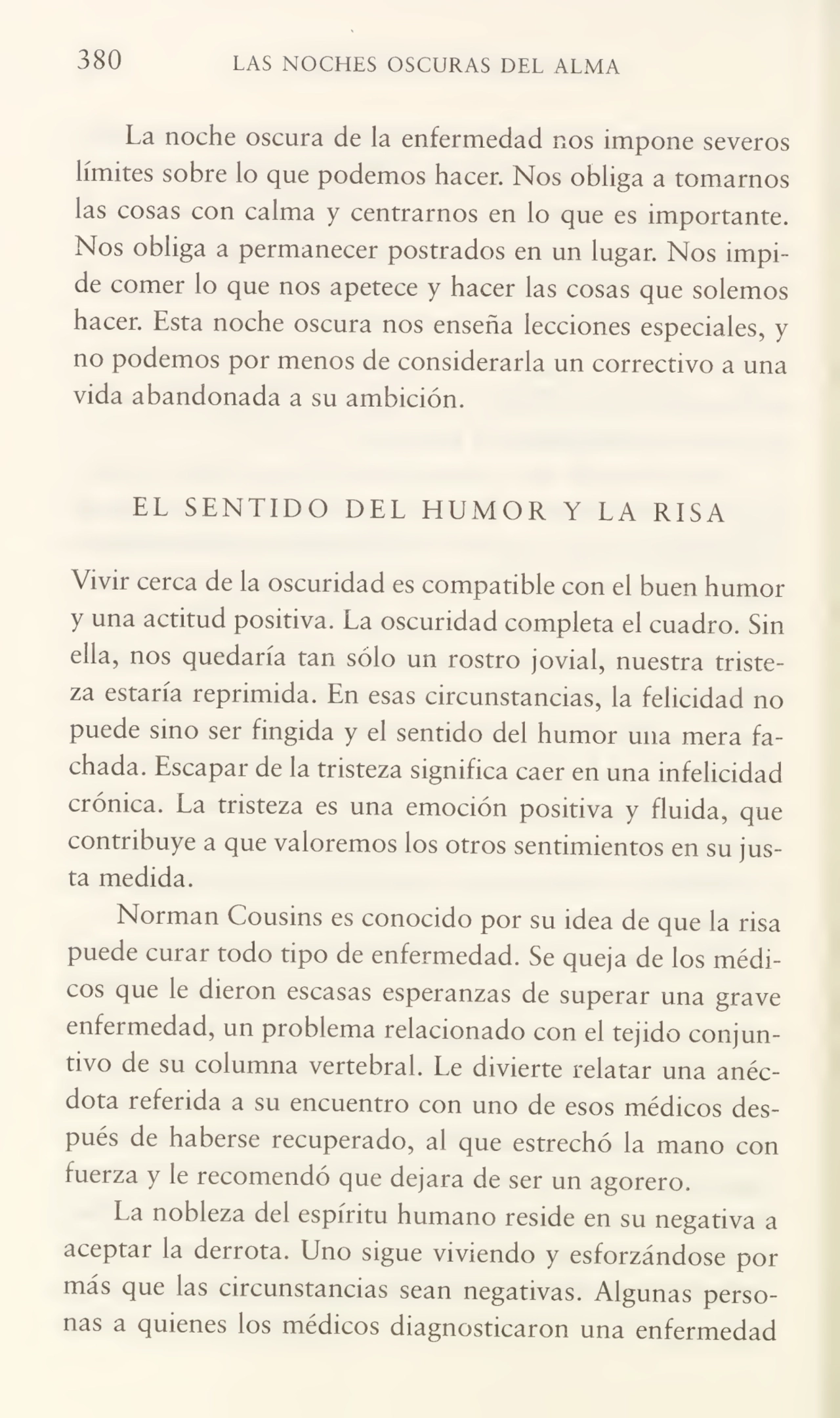380 LAS NOCHES OSCURAS DEL ALMA
La noche oscura de la enfermedad nos impone severos
límites sobre lo que podemos hacer. Nos obliga a tomarnos
las cosas con calma y centrarnos en lo que es importante.
Nos obliga a permanecer postrados en un lugar. Nos impi¬
de comer lo que nos apetece y hacer las cosas que solemos
hacer. Esta noche oscura nos enseña lecciones especiales, y
no podemos por menos de considerarla un correctivo a una
vida abandonada a su ambición.
EL SENTIDO DEL HUMOR Y LA RISA
Vivir cerca de la oscuridad es compatible con el buen humor
y una actitud positiva. La oscuridad completa el cuadro. Sin
ella, nos quedaría tan sólo un rostro jovial, nuestra triste¬
za estaría reprimida. En esas circunstancias, la felicidad no
puede sino ser fingida y el sentido del humor una mera fa¬
chada. Escapar de la tristeza significa caer en una infelicidad
crónica. La tristeza es una emoción positiva y fluida, que
contribuye a que valoremos los otros sentimientos en su jus¬
ta medida.
Norman Cousins es conocido por su idea de que la risa
puede curar todo tipo de enfermedad. Se queja de los médi¬
cos que le dieron escasas esperanzas de superar una grave
enfermedad, un problema relacionado con el tejido conjun¬
tivo de su columna vertebral. Le divierte relatar una anéc¬
dota referida a su encuentro con uno de esos médicos des¬
pués de haberse recuperado, al que estrechó la mano con
fuerza y le recomendó que dejara de ser un agorero.
La nobleza del espíritu humano reside en su negativa a
aceptar la derrota. Uno sigue viviendo y esforzándose por
más que las circunstancias sean negativas. Algunas perso¬
nas a quienes los médicos diagnosticaron una enfermedad