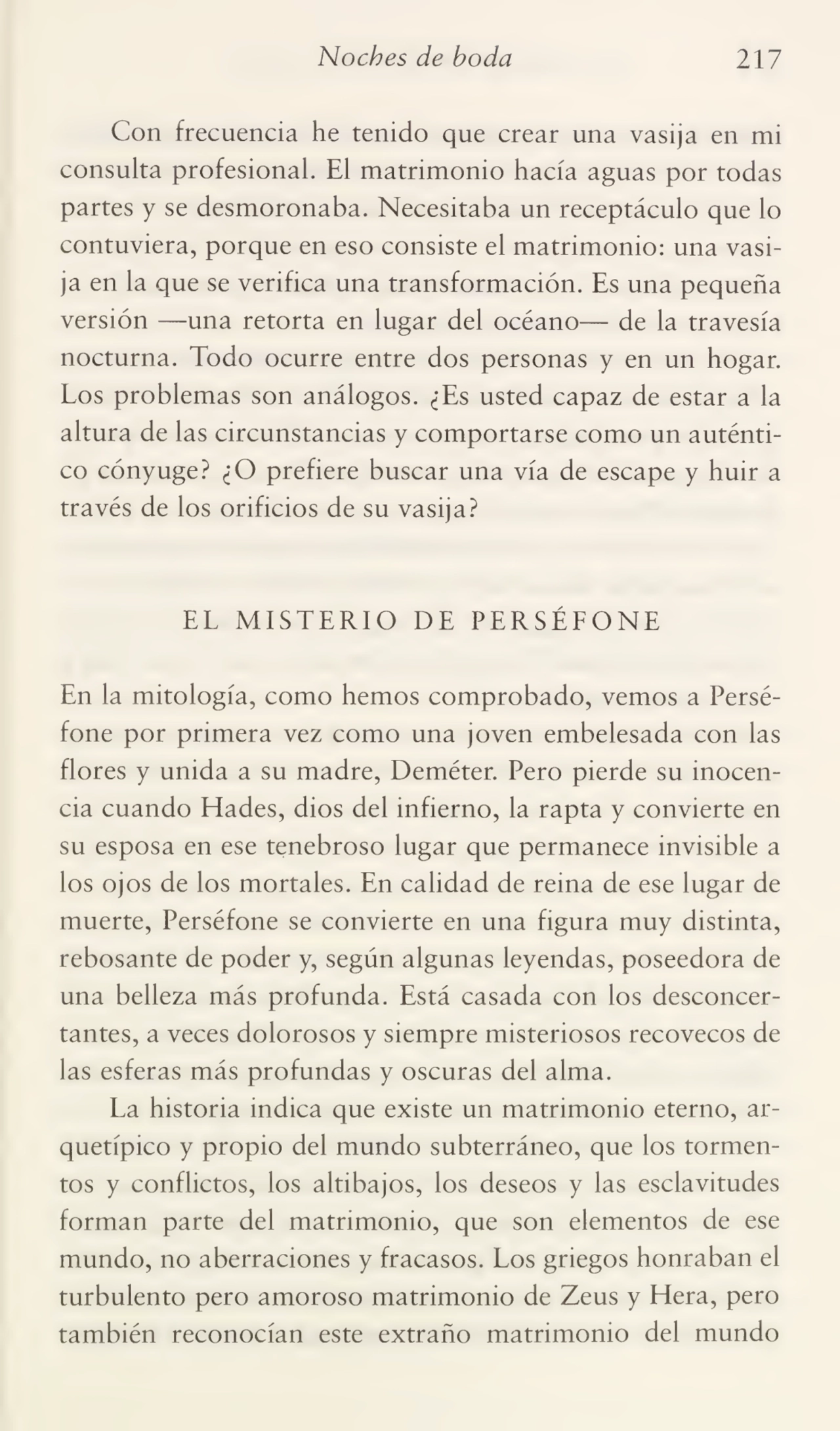 Noches de boda 217
Con frecuencia he tenido que crear una vasija en mi
consulta profesional. El matrimonio hacía aguas por todas
partes y se desmoronaba. Necesitaba un receptáculo que lo
contuviera, porque en eso consiste el matrimonio: una vasi¬
ja en la que se verifica una transformación. Es una pequeña
versión —una retorta en lugar del océano— de la travesía
nocturna. Todo ocurre entre dos personas y en un hogar.
Los problemas son análogos. ¿Es usted capaz de estar a la
altura de las circunstancias y comportarse como un auténti¬
co cónyuge? ¿O prefiere buscar una vía de escape y huir a
través de los orificios de su vasija?
EL MISTERIO DE PERSÉFONE
En la mitología, como hemos comprobado, vemos a Perséfone por primera vez como una joven embelesada con las
flores y unida a su madre, Deméter. Pero pierde su inocen¬
cia cuando Eíades, dios del infierno, la rapta y convierte en
su esposa en ese tenebroso lugar que permanece invisible a
los ojos de los mortales. En calidad de reina de ese lugar de
muerte, Perséfone se convierte en una figura muy distinta,
rebosante de poder y, según algunas leyendas, poseedora de
una belleza más profunda. Está casada con los desconcer¬
tantes, a veces dolorosos y siempre misteriosos recovecos de
las esferas más profundas y oscuras del alma.
La historia indica que existe un matrimonio eterno, arquetípico y propio del mundo subterráneo, que los tormen¬
tos y conflictos, los altibajos, los deseos y las esclavitudes
forman parte del matrimonio, que son elementos de ese
mundo, no aberraciones y fracasos. Los griegos honraban el
turbulento pero amoroso matrimonio de Zeus y Hera, pero
también reconocían este extraño matrimonio del mundo