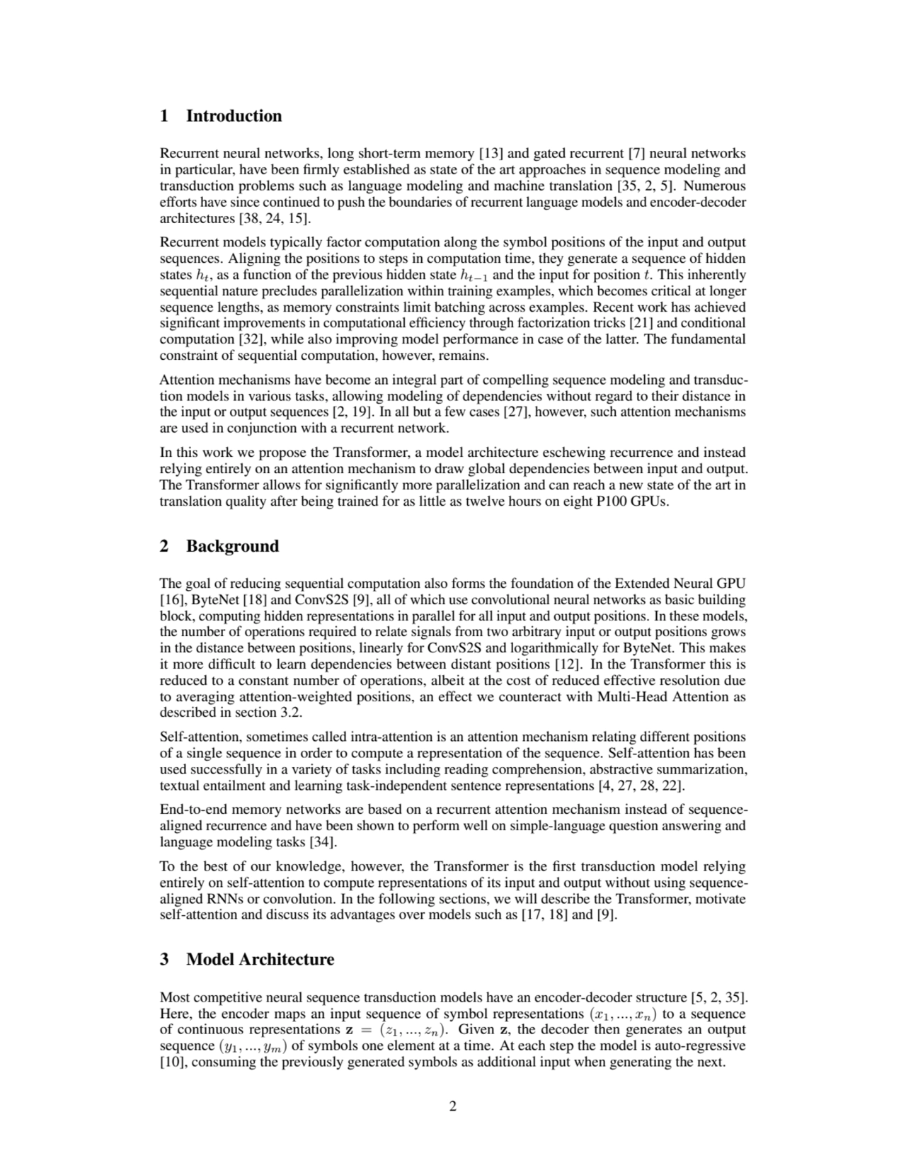 1 Introduction
Recurrent neural networks, long short-term memory [13] and gated recurrent [7] neural networks
in particular, have been firmly established as state of the art approaches in sequence modeling and
transduction problems such as language modeling and machine translation [35, 2, 5]. Numerous
efforts have since continued to push the boundaries of recurrent language models and encoder-decoder
architectures [38, 24, 15].
Recurrent models typically factor computation along the symbol positions of the input and output
sequences. Aligning the positions to steps in computation time, they generate a sequence of hidden
states ht, as a function of the previous hidden state ht−1 and the input for position t. This inherently
sequential nature precludes parallelization within training examples, which becomes critical at longer
sequence lengths, as memory constraints limit batching across examples. Recent work has achieved
significant improvements in computational efficiency through factorization tricks [21] and conditional
computation [32], while also improving model performance in case of the latter. The fundamental
constraint of sequential computation, however, remains.
Attention mechanisms have become an integral part of compelling sequence modeling and transduction models in various tasks, allowing modeling of dependencies without regard to their distance in
the input or output sequences [2, 19]. In all but a few cases [27], however, such attention mechanisms
are used in conjunction with a recurrent network.
In this work we propose the Transformer, a model architecture eschewing recurrence and instead
relying entirely on an attention mechanism to draw global dependencies between input and output.
The Transformer allows for significantly more parallelization and can reach a new state of the art in
translation quality after being trained for as little as twelve hours on eight P100 GPUs.
2 Background
The goal of reducing sequential computation also forms the foundation of the Extended Neural GPU
[16], ByteNet [18] and ConvS2S [9], all of which use convolutional neural networks as basic building
block, computing hidden representations in parallel for all input and output positions. In these models,
the number of operations required to relate signals from two arbitrary input or output positions grows
in the distance between positions, linearly for ConvS2S and logarithmically for ByteNet. This makes
it more difficult to learn dependencies between distant positions [12]. In the Transformer this is
reduced to a constant number of operations, albeit at the cost of reduced effective resolution due
to averaging attention-weighted positions, an effect we counteract with Multi-Head Attention as
described in section 3.2.
Self-attention, sometimes called intra-attention is an attention mechanism relating different positions
of a single sequence in order to compute a representation of the sequence. Self-attention has been
used successfully in a variety of tasks including reading comprehension, abstractive summarization,
textual entailment and learning task-independent sentence representations [4, 27, 28, 22].
End-to-end memory networks are based on a recurrent attention mechanism instead of sequencealigned recurrence and have been shown to perform well on simple-language question answering and
language modeling tasks [34].
To the best of our knowledge, however, the Transformer is the first transduction model relying
entirely on self-attention to compute representations of its input and output without using sequencealigned RNNs or convolution. In the following sections, we will describe the Transformer, motivate
self-attention and discuss its advantages over models such as [17, 18] and [9].
3 Model Architecture
Most competitive neural sequence transduction models have an encoder-decoder structure [5, 2, 35].
Here, the encoder maps an input sequence of symbol representations (x1, ..., xn) to a sequence
of continuous representations z = (z1, ..., zn). Given z, the decoder then generates an output
sequence (y1, ..., ym) of symbols one element at a time. At each step the model is auto-regressive
[10], consuming the previously generated symbols as additional input when generating the next.
2