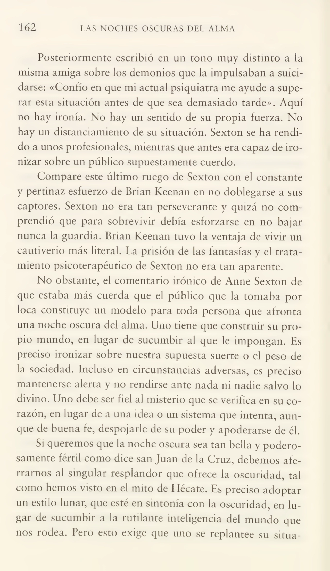 162 LAS NOCHES OSCURAS DEL ALMA
Posteriormente escribió en un tono muy distinto a la
misma amiga sobre los demonios que la impulsaban a suici¬
darse: «Confío en que mi actual psiquiatra me ayude a supe¬
rar esta situación antes de que sea demasiado tarde». Aquí
no hay ironía. No hay un sentido de su propia fuerza. No
hay un distanciamiento de su situación. Sexton se ha rendi¬
do a unos profesionales, mientras que antes era capaz de iro¬
nizar sobre un público supuestamente cuerdo.
Compare este último ruego de Sexton con el constante
y pertinaz esfuerzo de Brian Keenan en no doblegarse a sus
captores. Sexton no era tan perseverante y quizá no com¬
prendió que para sobrevivir debía esforzarse en no bajar
nunca la guardia. Brian Keenan tuvo la ventaja de vivir un
cautiverio más literal. La prisión de las fantasías y el trata¬
miento psicoterapéutico de Sexton no era tan aparente.
No obstante, el comentario irónico de Arme Sexton de
que estaba más cuerda que el público que la tomaba por
loca constituye un modelo para toda persona que afronta
una noche oscura del alma. Uno tiene que construir su pro¬
pio mundo, en lugar de sucumbir al que le impongan. Es
preciso ironizar sobre nuestra supuesta suerte o el peso de
la sociedad. Incluso en circunstancias adversas, es preciso
mantenerse alerta y no rendirse ante nada ni nadie salvo lo
divino. Uno debe ser fiel al misterio que se verifica en su co¬
razón, en lugar de a una idea o un sistema que intenta, aun¬
que de buena fe, despojarle de su poder y apoderarse de él.
Si queremos que la noche oscura sea tan bella y podero¬
samente fértil como dice san Juan de la Cruz, debemos afe¬
rramos al singular resplandor que ofrece la oscuridad, tal
como hemos visto en el mito de Hécate. Es preciso adoptar
un estilo lunar, que esté en sintonía con la oscuridad, en lu¬
gar de sucumbir a la rutilante inteligencia del mundo que
nos rodea. Pero esto exige que uno se replantee su sitúa-
