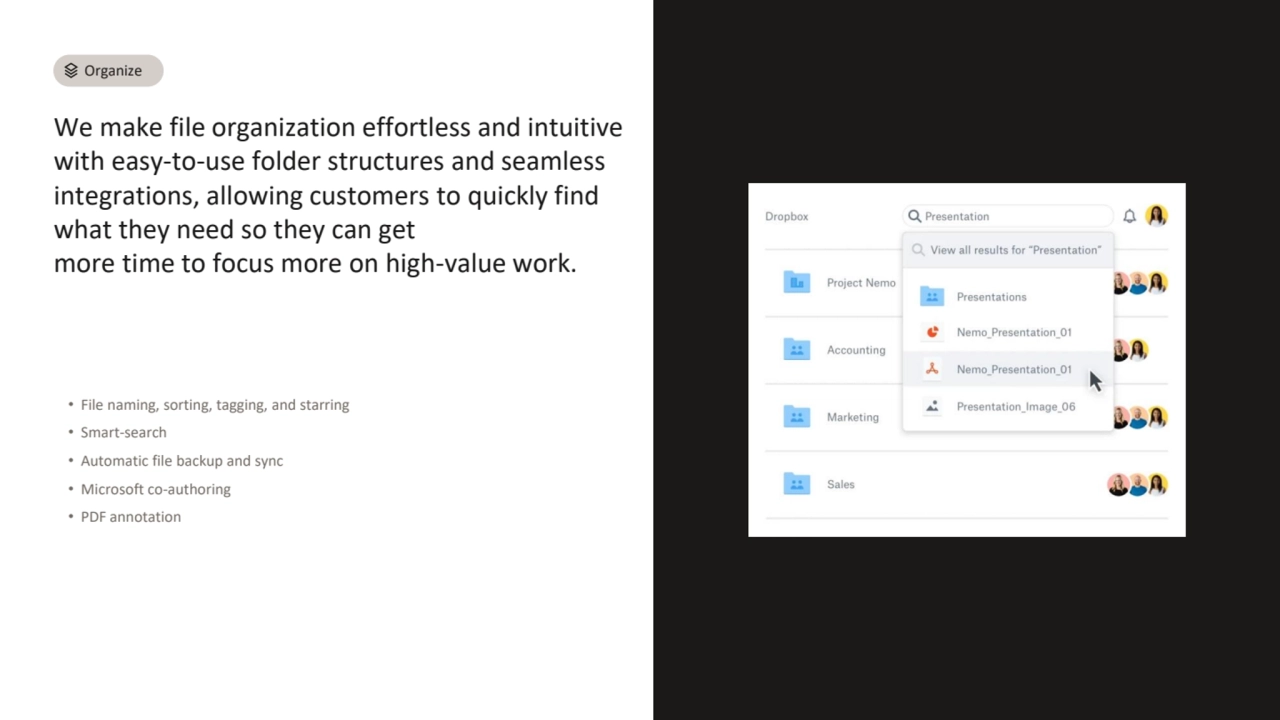 We make file organization effortless and intuitive 
with easy-to-use folder structures and seamless 
integrations, allowing customers to quickly find 
what they need so they can get 
more time to focus more on high-value work.
• File naming, sorting, tagging, and starring
• Smart-search
• Automatic file backup and sync
• Microsoft co-authoring
• PDF annotation
Organize