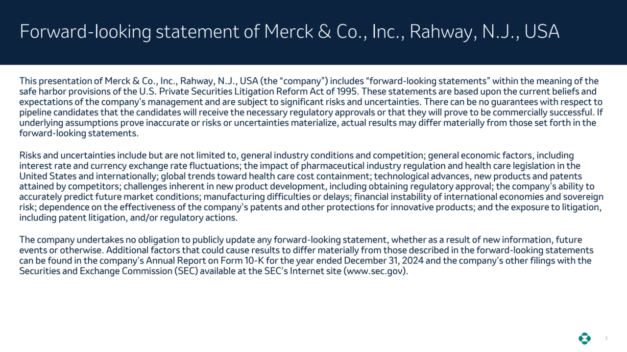 3
This presentation of Merck & Co., Inc., Rahway, N.J., USA (the “company”) includes “forward-looking statements” within the meaning of the 
safe harbor provisions of the U.S. Private Securities Litigation Reform Act of 1995. These statements are based upon the current beliefs and 
expectations of the company’s management and are subject to significant risks and uncertainties. There can be no guarantees with respect to 
pipeline candidates that the candidates will receive the necessary regulatory approvals or that they will prove to be commercially successful. If 
underlying assumptions prove inaccurate or risks or uncertainties materialize, actual results may differ materially from those set forth in the 
forward-looking statements.
Risks and uncertainties include but are not limited to, general industry conditions and competition; general economic factors, including 
interest rate and currency exchange rate fluctuations; the impact of pharmaceutical industry regulation and health care legislation in the 
United States and internationally; global trends toward health care cost containment; technological advances, new products and patents 
attained by competitors; challenges inherent in new product development, including obtaining regulatory approval; the company’s ability to 
accurately predict future market conditions; manufacturing difficulties or delays; financial instability of international economies and sovereign 
risk; dependence on the effectiveness of the company’s patents and other protections for innovative products; and the exposure to litigation, 
including patent litigation, and/or regulatory actions.
The company undertakes no obligation to publicly update any forward-looking statement, whether as a result of new information, future 
events or otherwise. Additional factors that could cause results to differ materially from those described in the forward-looking statements 
can be found in the company’s Annual Report on Form 10-K for the year ended December 31, 2024 and the company’s other filings with the 
Securities and Exchange Commission (SEC) available at the SEC’s Internet site (www.sec.gov).
Forward-looking statement of Merck & Co., Inc., Rahway, N.J., USA
