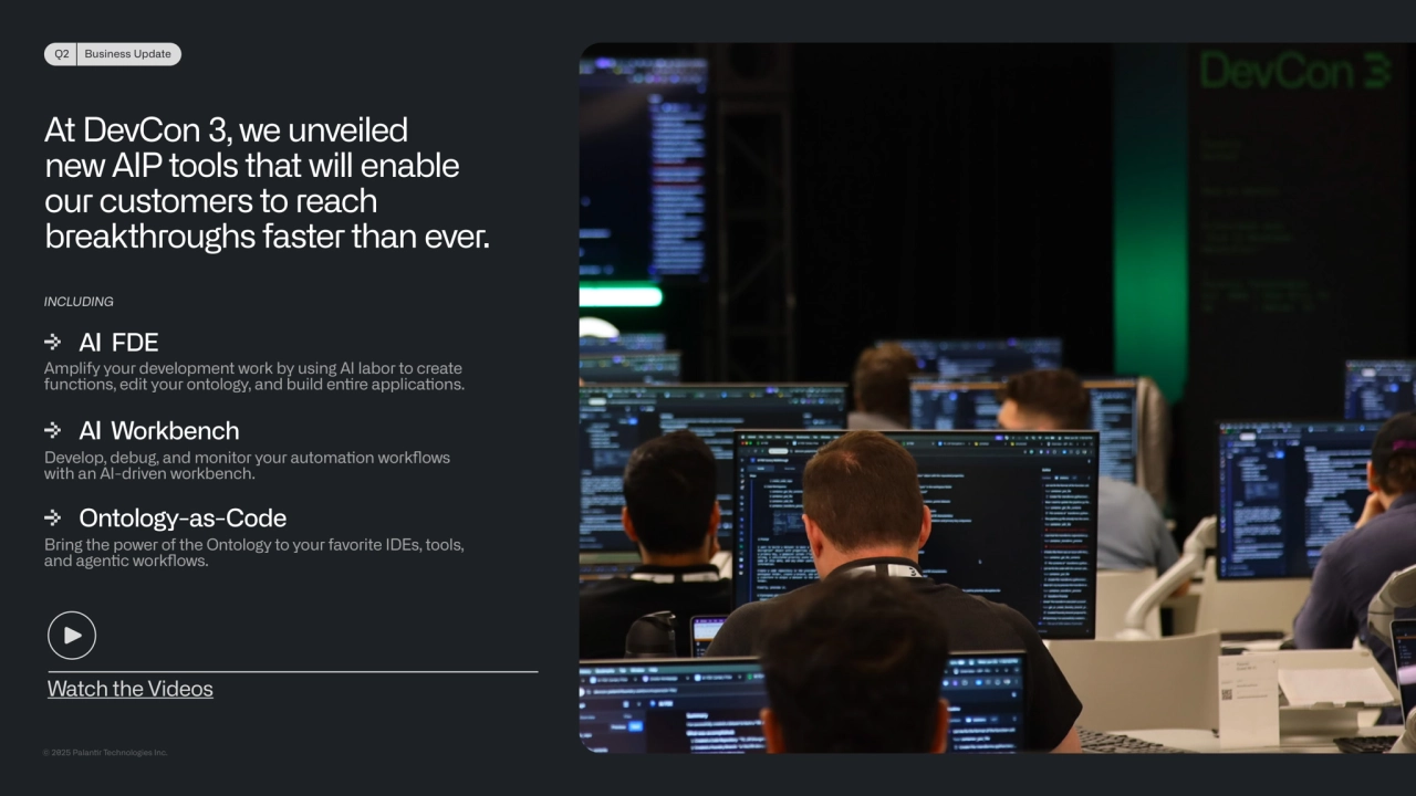 © 2025 Palanr Technologies Inc.
Q2 Business Update
At DevCon 3, we unveiled 
new AIP tools that will enable 
our customers to reach 
breakthroughs faster than ever.
AI FDE
Amplify your development work by using AI labor to create 
funcons, edit your ontology, and build enre applicaons.
AI Workbench
Develop, debug, and monitor your automaon workflows 
with an AI-driven workbench.
Ontology-as-Code
Bring the power of the Ontology to your favorite IDEs, tools, 
and agenc workflows.
INCLUDING
Watch the Videos