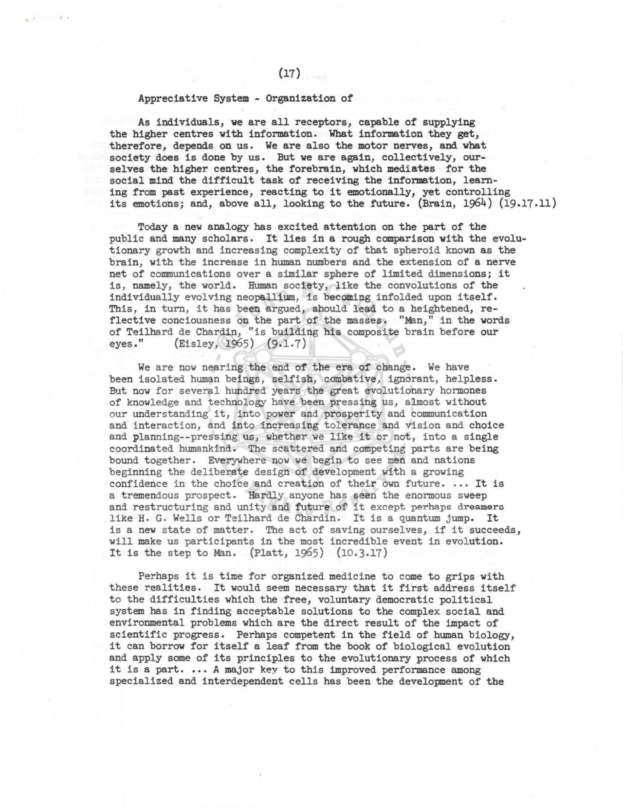 (17) 
Appreciative System - Organization of 
As individuals, we are all receptors, capable of supplying 
the higher centres with information. What information they get, 
therefore, depends on us. We are also the motor nerves, and what 
society does is done by us. But we are again, collectively, ourselves the higher centres, the forebrain, which mediates for the 
social mind the difficult task of receiving the information, learning from past experience, reacting to it emotionally, yet controlling 
its emotions; and, above all, looking to the future. (Brain, 1964) (19 .17.11) 
Today a new analogy has excited attention on the part of the 
public and many scholars. It lies in a rough comparison with the evolutionary growth and increasing complexity of that spheroid known as the 
brain, with the increase in human numbers and the extension of a nerve 
net of communications over a similar sphere of limited dimensions; it 
is, namely, the world. Human society, like the convolutions of the 
individually evolving neopallium, is becoming infolded upon itself. 
This, in turn, it has been argued, should lead to a heightened, reflective conciousness on the part of the masses. "Mln," in the words 
of Teilhard de Chardin, -"is building his composite brain before our 
eyes." (Eisley, 1965) (9.1.7) 
We are now neari ng the end of the era of change. We have 
been isolated human beings, selfish, combative, ignorant, helpless. 
But now for several hundred years the great evolutionary hormones 
of knowledge and technol ogy have been pressing us, almost without 
our understanding it, into power and prosperity and communication 
and· i nteraction, and into increasing tolerance and vision and choice 
and planning--pressing us, whether we like it or not, into a single 
coordinated humankind. The scattered and competing parts are being 
bound together. Everywhere now we begin to see men and nations 
beginning the deliberate design of development with a growing 
confidence in the choice and creation of their own future • .•• It is 
a tremendous prospect. Hardly anyone has seen the enormous sweep 
and restructuring and unity and future of it except perhaps dreamers 
like H. G. Wells or Teilhard de Chardin. It is a quantum jump. It 
is a new state of matter. The act of saving ourselves, if it succeeds, 
will make us participants in the most incredible event in evolution. 
It is the step to M':t.n, (Platt, 1965) (10 .3.17) 
Perhaps it is time for organized medicine to come to grips with 
these realities. It would seem necessary that it first address itself 
to the difficulties which the ·free, voluntary democratic political 
system has in finding acceptable solutions to the complex social and 
environmental problems which are the direct result of the impact of 
scientific progress. Perhaps competent in the field of human biology, 
it can borrow for itself a leaf from the book of biological evolution 
and apply some of its principles to the evolutionary process of which 
it is a part .••• A major key to this improved performance among 
specialized and inter dependent cells has been the development of the 