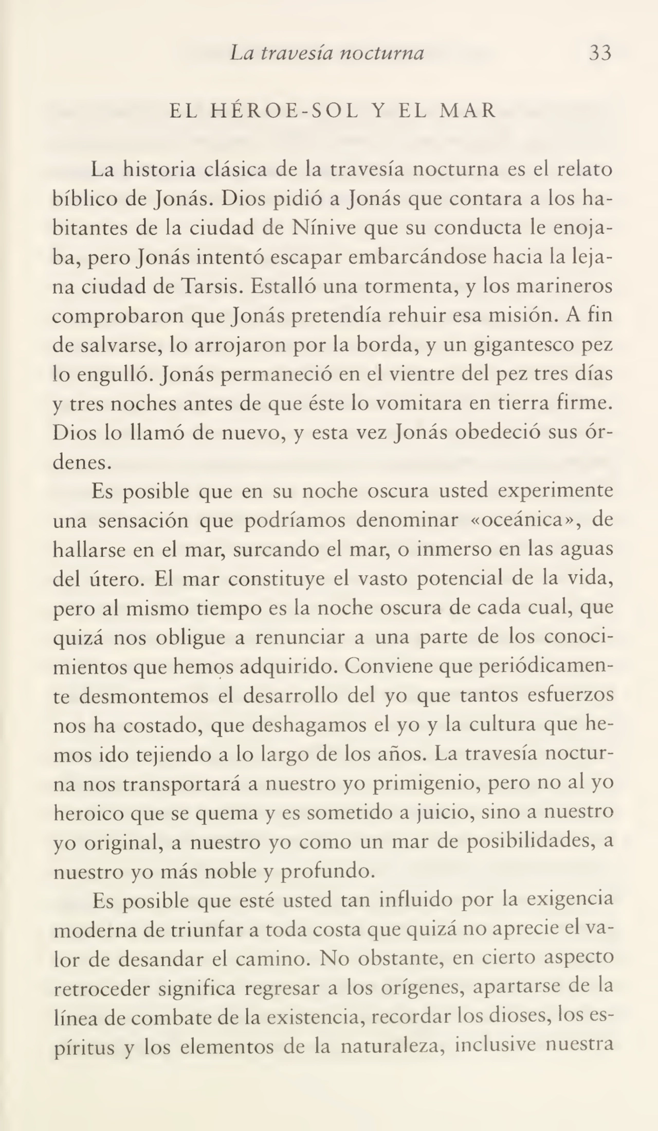 La travesía nocturna 33
EL HÉROE-SOL Y EL MAR
La historia clásica de la travesía nocturna es el relato
bíblico de Jonás. Dios pidió a Jonás que contara a los ha¬
bitantes de la ciudad de Nínive que su conducta le enoja¬
ba, pero Jonás intentó escapar embarcándose hacia la leja¬
na ciudad de Tarsis. Estalló una tormenta, y los marineros
comprobaron que Jonás pretendía rehuir esa misión. A fin
de salvarse, lo arrojaron por la borda, y un gigantesco pez
lo engulló. Jonás permaneció en el vientre del pez tres días
y tres noches antes de que éste lo vomitara en tierra firme.
Dios lo llamó de nuevo, y esta vez Jonás obedeció sus ór¬
denes.
Es posible que en su noche oscura usted experimente
una sensación que podríamos denominar «oceánica», de
hallarse en el mar, surcando el mar, o inmerso en las aguas
del útero. El mar constituye el vasto potencial de la vida,
pero al mismo tiempo es la noche oscura de cada cual, que
quizá nos obligue a renunciar a una parte de los conoci¬
mientos que hemos adquirido. Conviene que periódicamen¬
te desmontemos el desarrollo del yo que tantos esfuerzos
nos ha costado, que deshagamos el yo y la cultura que he¬
mos ido tejiendo a lo largo de los años. La travesía noctur¬
na nos transportará a nuestro yo primigenio, pero no al yo
heroico que se quema y es sometido a juicio, sino a nuestro
yo original, a nuestro yo como un mar de posibilidades, a
nuestro yo más noble y profundo.
Es posible que esté usted tan influido por la exigencia
moderna de triunfar a toda costa que quizá no aprecie el va¬
lor de desandar el camino. No obstante, en cierto aspecto
retroceder significa regresar a los orígenes, apartarse de la
línea de combate de la existencia, recordar los dioses, los es¬
píritus y los elementos de la naturaleza, inclusive nuestra