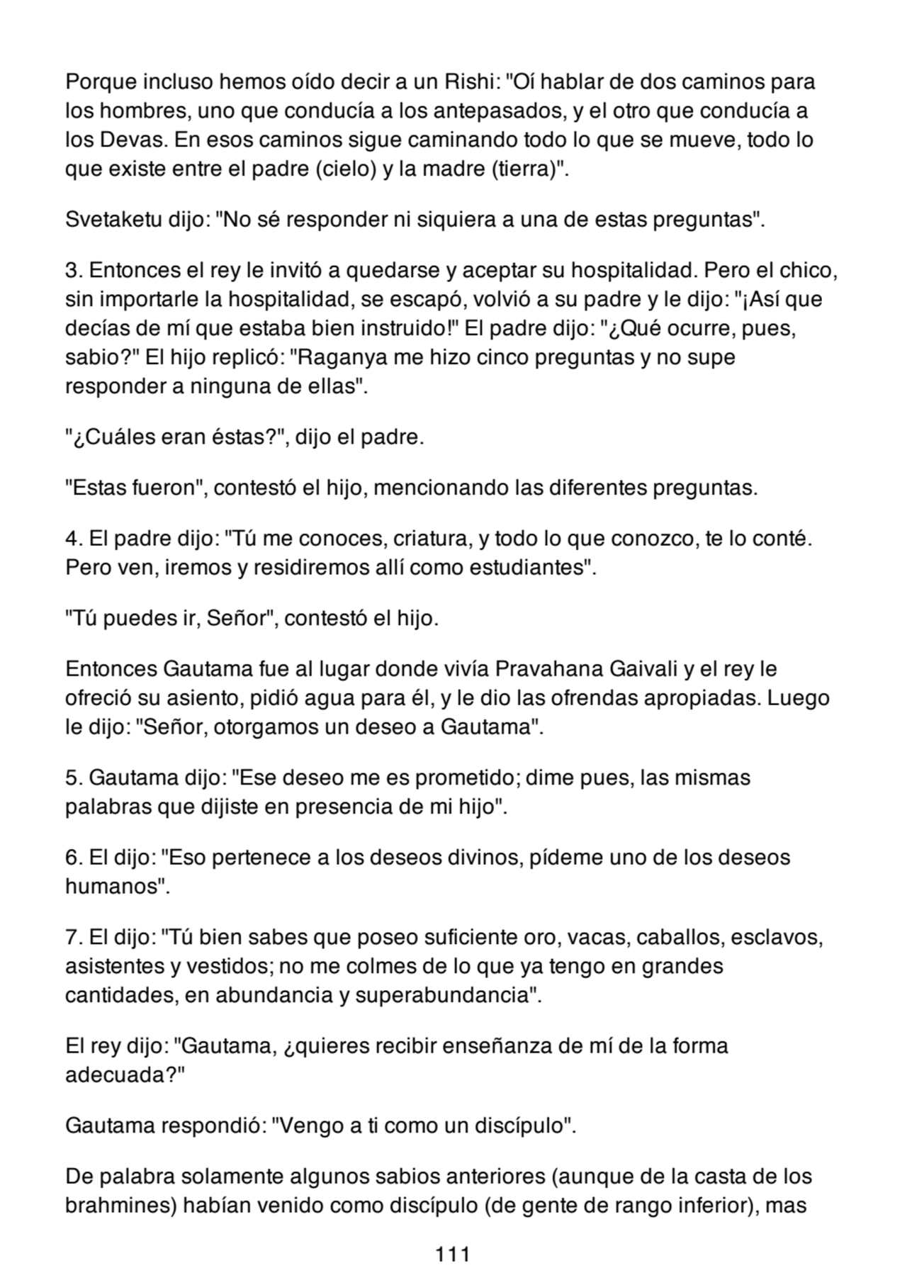 Porque incluso hemos oído decir a un Rishi: "Oí hablar de dos caminos para
los hombres, uno que conducía a los antepasados, y el otro que conducía a
los Devas. En esos caminos sigue caminando todo lo que se mueve, todo lo
que existe entre el padre (cielo) y la madre (tierra)".
Svetaketu dijo: "No sé responder ni siquiera a una de estas preguntas".
3. Entonces el rey le invitó a quedarse y aceptar su hospitalidad. Pero el chico,
sin importarle la hospitalidad, se escapó, volvió a su padre y le dijo: "¡Así que
decías de mí que estaba bien instruido!" El padre dijo: "¿Qué ocurre, pues,
sabio?" El hijo replicó: "Raganya me hizo cinco preguntas y no supe
responder a ninguna de ellas".
"¿Cuáles eran éstas?", dijo el padre.
"Estas fueron", contestó el hijo, mencionando las diferentes preguntas.
4. El padre dijo: "Tú me conoces, criatura, y todo lo que conozco, te lo conté.
Pero ven, iremos y residiremos allí como estudiantes".
"Tú puedes ir, Señor", contestó el hijo.
Entonces Gautama fue al lugar donde vivía Pravahana Gaivali y el rey le
ofreció su asiento, pidió agua para él, y le dio las ofrendas apropiadas. Luego
le dijo: "Señor, otorgamos un deseo a Gautama".
5. Gautama dijo: "Ese deseo me es prometido; dime pues, las mismas
palabras que dijiste en presencia de mi hijo".
6. El dijo: "Eso pertenece a los deseos divinos, pídeme uno de los deseos
humanos".
7. El dijo: "Tú bien sabes que poseo suficiente oro, vacas, caballos, esclavos,
asistentes y vestidos; no me colmes de lo que ya tengo en grandes
cantidades, en abundancia y superabundancia".
El rey dijo: "Gautama, ¿quieres recibir enseñanza de mí de la forma
adecuada?"
Gautama respondió: "Vengo a ti como un discípulo".
De palabra solamente algunos sabios anteriores (aunque de la casta de los
brahmines) habían venido como discípulo (de gente de rango inferior), mas
111